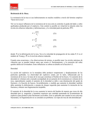 II CURSO TRONADURA EN MINERIA A CIELO ABIERTO
___________________________________________________________________________________________________
Resistencia de la Roca.
La resistencia de la roca se usa indirectamente en muchos modelos a través del término empírico
“factor de la roca”.
Tal vez la mayor influencia de la resistencia de la roca está en controlar el grado del daño y sobre
quebradura producida por el explosivo. Este control es posible en virtud de la relación entre los
niveles de esfuerzos inducidos y deformaciones, y la velocidad peak de partícula, PPV.
pV
PPV
=ε (21)
E
σ
ε = (22)
pV
PPVE *
=σ (23)
donde ε es la deformación de la roca, Vp es la velocidad de propagación de las ondas P, E es el
módulo de Young y σ es el nivel de esfuerzo inducido.
Usando estas ecuaciones, y las observaciones de terreno, es posible tener 1os niveles máximos de
vibración que se pueden inducir antes que ocurra e1 fracturamiento, y la extensión del sobre
quiebre detrás de la tronadura. Estas influencias se cubren en detalle en la Sección 6.2.
Densidad.
La acción del explosivo en la tronadura debe producir rompimiento y desplazamiento de las
partículas quebradas. La efectividad del explosivo estará, por lo tanto, influenciada por la
resistencia de la roca y la masa de la roca que constituye el burden de los hoyos. Un aumento de la
densidad en volumen está a menudo acompañado de un aumento de la resistencia en volumen de la
roca, especialmente cuando el aumento de la densidad se debe a una disminución del grado de
fracturas y la fracción de huecos. Invariablemente, a medida que aumenta la densidad, también
debe aumentar la deformación o energía de choque requerida para aumentar la iniciación de las
fracturas y obtener una fragmentación aceptable.
El aumento de la densidad de la roca aumenta la inercia del burden de manera que rocas de alta
densidad (por ej. magnetita y hematita) requieren una cantidad aumentada de levantamiento de
explosivo para producir pilas fácilmente excavables. Esto es aplicable aún cuando la roca está muy
fracturada y la fragmentación no se considera un problema. Los tipos de roca de alta densidad por
____________________________________________________________________________________________________________________
CHUQUICAMATA , OCTUBRE DEL 2001. - 32 -
 