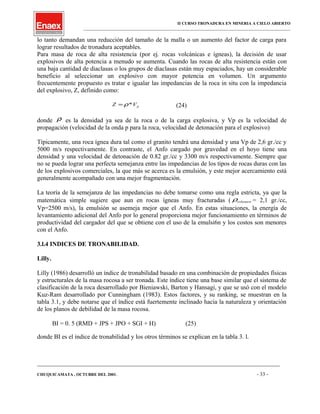 II CURSO TRONADURA EN MINERIA A CIELO ABIERTO
___________________________________________________________________________________________________
lo tanto demandan una reducción del tamaño de la malla o un aumento del factor de carga para
lograr resultados de tronadura aceptables.
Para masa de roca de alta resistencia (por ej. rocas volcánicas e ígneas), la decisión de usar
explosivos de alta potencia a menudo se aumenta. Cuando las rocas de alta resistencia están con
una baja cantidad de diaclasas o los grupos de diaclasas están muy espaciados, hay un considerable
beneficio al seleccionar un explosivo con mayor potencia en volumen. Un argumento
frecuentemente propuesto es tratar e igualar las impedancias de la roca in situ con la impedancia
del explosivo, Z, definido como:
pVZ *ρ= (24)
donde ρ es la densidad ya sea de la roca o de la carga explosiva, y Vp es la velocidad de
propagación (velocidad de la onda p para la roca, velocidad de detonación para el explosivo)
Típicamente, una roca ígnea dura tal como el granito tendrá una densidad y una Vp de 2,6 gr./cc y
5000 m/s respectivamente. En contraste, el Anfo cargado por gravedad en el hoyo tiene una
densidad y una velocidad de detonación de 0.82 gr./cc y 3300 m/s respectivamente. Siempre que
no se pueda lograr una perfecta semejanza entre las impedancias de los tipos de rocas duras con las
de los explosivos comerciales, la que más se acerca es la emulsión, y este mejor acercamiento está
generalmente acompañado con una mejor fragmentación.
La teoría de la semejanza de las impedancias no debe tomarse como una regla estricta, ya que la
matemática simple sugiere que aun en rocas ígneas muy fracturadas ( volumenρ = 2,1 gr./cc,
Vp=2500 m/s), la emulsión se asemeja mejor que el Anfo. En estas situaciones, la energía de
levantamiento adicional del Anfo por lo general proporciona mejor funcionamiento en términos de
productividad del cargador del que se obtiene con el uso de la emulsi6n y los costos son menores
con el Anfo.
3.l.4 INDICES DE TRONABILIDAD.
Lilly.
Lilly (1986) desarrolló un índice de tronabilidad basado en una combinación de propiedades físicas
y estructurales de la masa rocosa a ser tronada. Este índice tiene una base similar que el sistema de
clasificación de la roca desarrollado por Bieniawski, Barton y Hansagi, y que se usó con el modelo
Kuz-Ram desarrollado por Cunningham (1983). Estos factores, y su ranking, se muestran en la
tabla 3.1, y debe notarse que el índice está fuertemente inclinado hacia la naturaleza y orientación
de los planos de debilidad de la masa rocosa.
BI = 0. 5 (RMD + JPS + JPO + SGI + H) (25)
donde BI es el índice de tronabilidad y los otros términos se explican en la tabla 3. l.
____________________________________________________________________________________________________________________
CHUQUICAMATA , OCTUBRE DEL 2001. - 33 -
 