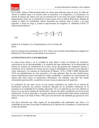 II CURSO TRONADURA EN MINERIA A CIELO ABIERTO
___________________________________________________________________________________________________
En su paper, Afrouz (1988) presenta tablas de valores para diferentes tipos de rocas. El índice de
Afrouz es también igual a la relación entre la resistencia a la compresión y la resistencia a la
tensión de manera que Afrouz cree que la resistencia de la roca tiene una mayor influencia en la
fragmentación, junto con la condición de la masa rocosa como la definió Bieniawski. Después de
estimar el índice de tronabilidad, Afrouz desarrolló una relación entre el índice y la carga
especifica o factor de carga q, usando la aproximación de Langefors & Kihlstrom (1978). La
relación desarrollada es:




+





++=
H
B
S
B
q
5.1
1
2.504.1
20.0
εε
(29)
donde B es el burden, S es el espaciamiento y H es la altura del
banco.
Para los cálculos de los parámetros B, S & H, Afrouz usa el método desarrollado por Langefors &
Kihlstrom (l 978) cubierto en más detalle en la sección 4.
3.2 INFLUENCIA EN LA ESTABILIDAD.
La masa rocosa detrás y en la vecindad de cada talud es única en términos de resistencia,
características de las discontinuidades y la condición del agua subterránea. Se ha desarrollado un
número de sistemas de clasificación de la masa rocosa que permite una asignación práctica y
cuantitativa de la condición de la masa rocosa y luego la estabilidad de la masa rocosa aplicada a
varias situaciones. Los sistemas de clasificaci6n Q (Barton, 1974) y CSIR o RMR (Bieniawski,
1974) son probablemente los más conocidos y los más aplicados. Dos de estas clasificaciones
fueron originalmente para la necesidad de asignar estabilidad y cuantificar los requerimientos de
soporte para masa rocosa en operaciones subterráneas. Sin embargo, ellas han sido usadas
exitosamente para describir y cuantificar la masa rocosa en operaciones de superficie.
La evaluación de una masa rocosa en una manera sistemática por medio de un sistema de
clasificación permitirá una primera evaluación adecuada de las probables influencias de la
tronadura en la estabilidad de los taludes adyacentes. No es la intención de este texto atiborrar al
lector con el uso de los sistemas de clasificación o discutir las caídas o problemas con el uso de una
clasificación. El lector interesado y el usuario potencial no familiarizado deben buscar la literatura
clásica tal como la de Hoek & Bray (1981) para una discusión más detallada que general de estos
tópicos.
Una breve discusión que cubre alguna de las propiedades más importantes que afecta a la
estabilidad de una masa rocosa bajo la influencia de la vibración de la tronadura y la sobre presión
se dan más adelante.
____________________________________________________________________________________________________________________
CHUQUICAMATA , OCTUBRE DEL 2001. - 36 -
 