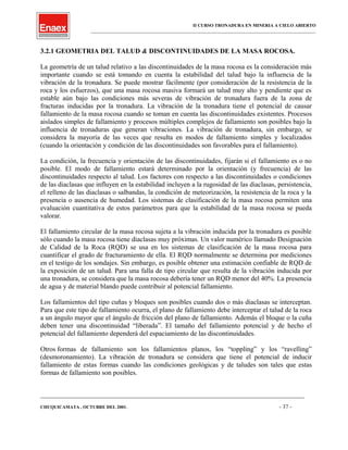 II CURSO TRONADURA EN MINERIA A CIELO ABIERTO
___________________________________________________________________________________________________
3.2.1 GEOMETRIA DEL TALUD & DISCONTINUIDADES DE LA MASA ROCOSA.
La geometría de un talud relativo a las discontinuidades de la masa rocosa es la consideración más
importante cuando se está tomando en cuenta la estabilidad del talud bajo la influencia de la
vibración de la tronadura. Se puede mostrar fácilmente (por consideración de la resistencia de la
roca y los esfuerzos), que una masa rocosa masiva formará un talud muy alto y pendiente que es
estable aún bajo las condiciones más severas de vibración de tronadura fuera de la zona de
fracturas inducidas por la tronadura. La vibración de la tronadura tiene el potencial de causar
fallamiento de la masa rocosa cuando se toman en cuenta las discontinuidades existentes. Procesos
aislados simples de fallamiento y procesos múltiples complejos de fallamiento son posibles bajo la
influencia de tronaduras que generan vibraciones. La vibración de tronadura, sin embargo, se
considera la mayoría de las veces que resulta en modos de fallamiento simples y localizados
(cuando la orientación y condición de las discontinuidades son favorables para el fallamiento).
La condición, la frecuencia y orientación de las discontinuidades, fijarán si el fallamiento es o no
posible. El modo de fallamiento estará determinado por la orientación (y frecuencia) de las
discontinuidades respecto al talud. Los factores con respecto a las discontinuidades o condiciones
de las diaclasas que influyen en la estabilidad incluyen a la rugosidad de las diaclasas, persistencia,
el relleno de las diaclasas o salbandas, la condición de meteorización, la resistencia de la roca y la
presencia o ausencia de humedad. Los sistemas de clasificación de la masa rocosa permiten una
evaluación cuantitativa de estos parámetros para que la estabilidad de la masa rocosa se pueda
valorar.
El fallamiento circular de la masa rocosa sujeta a la vibración inducida por la tronadura es posible
sólo cuando la masa rocosa tiene diaclasas muy próximas. Un valor numérico llamado Designación
de Calidad de la Roca (RQD) se usa en los sistemas de clasificación de la masa rocosa para
cuantificar el grado de fracturamiento de ella. El RQD normalmente se determina por mediciones
en el testigo de los sondajes. Sin embargo, es posible obtener una estimación confiable de RQD de
la exposición de un talud. Para una falla de tipo circular que resulta de la vibración inducida por
una tronadura, se considera que la masa rocosa debería tener un RQD menor del 40%. La presencia
de agua y de material blando puede contribuir al potencial fallamiento.
Los fallamientos del tipo cuñas y bloques son posibles cuando dos o más diaclasas se interceptan.
Para que este tipo de fallamiento ocurra, el plano de fallamiento debe interceptar el talud de la roca
a un ángulo mayor que el ángulo de fricción del plano de fallamiento. Además el bloque o la cuña
deben tener una discontinuidad “liberada”. El tamaño del fallamiento potencial y de hecho el
potencial del fallamiento dependerá del espaciamiento de las discontinuidades.
Otros formas de fallamiento son los fallamientos planos, los “toppling” y los “ravelling”
(desmoronamiento). La vibración de tronadura se considera que tiene el potencial de inducir
fallamiento de estas formas cuando las condiciones geológicas y de taludes son tales que estas
formas de fallamiento son posibles.
____________________________________________________________________________________________________________________
CHUQUICAMATA , OCTUBRE DEL 2001. - 37 -
 