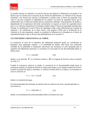 II CURSO TRONADURA EN MINERIA A CIELO ABIERTO
___________________________________________________________________________________________________
Es posible calcular la condición a la cual las fuerzas que inducen el fallamiento son iguales a las
fuerzas que lo resisten para la mayoría de las formas de fallamientos. La relación de las fuerzas
resistentes a las fuerzas que inducen el fallamiento se define como el factor de seguridad. Este
valor se usa para comparar la estabilidad de los taludes. Un factor de seguridad mayor que la
unidad indica que el talud está estable bajo las condiciones definidas. Para propósitos de diseños y
dependiendo de la importancia del talud, normalmente se requiere un factor de seguridad mayor
que l.2. La vibración inducida por la tronadura tenderá a bajar el factor de seguridad calculada para
el talud. La cantidad por la cual el factor de seguridad se baja, estará influenciada por el grado de
vibración y las condiciones de la masa rocosa. Lilly propuso (1992) que la aceleración de la
vibración es lo más importante cuando se considera la influencia de la tronadura en el factor de
seguridad del talud, lo que se discute más detalladamente en la sección 6.1.
3.2.2 ESFUERZO Y RES1STENCIA AL CORTE.
La resistencia al corte de la superficie del fallamiento potencial puede ser considerada un
parámetro muy importante respecto a la estabilidad de taludes. Para hacer una evaluación
confiable de la estabilidad es importante seleccionar una resistencia al corte apropiada para la
superficie del fallamiento potencial. La resistencia al corte peak de una discontinuidad planar se
define como:
Φ+=Γ Tanc σ (30)
donde c es la cohesión, Γ es el esfuerzo normal, y Φ es el ángulo de fricción, como se muestra
en la fig. 3.2.
Cuando la resistencia cohesiva se pierde, la resistencia de la discontinuidad tiende hacia la
resistencia residual y el ángulo de fricción se reduce para llegar a ser el ángulo residual de fricción.
Cuando la presión del agua se introduce, e1 esfuerzo normal efectivo se reduce y la resistencia al
corte se convierte en:
( ) Φ−+=Γ Tanuc σ (31)
donde u es la presión del agua.
Si la discontinuidad está inclinada, la relación entre los esfuerzos de corte y normal aplicados se
convierten en:
)( iTanc +Φ+=Γ σ (32)
donde i es la inclinación de la discontinuidad relativa al esfuerzo de corte.
____________________________________________________________________________________________________________________
CHUQUICAMATA , OCTUBRE DEL 2001. - 38 -
 