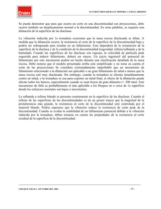 II CURSO TRONADURA EN MINERIA A CIELO ABIERTO
___________________________________________________________________________________________________
Se puede demostrar que para que ocurra un corte en una discontinuidad con proyecciones, debe
ocurrir también un desplazamiento normal a la discontinuidad. En otras palabras, se requiere una
dilatación de la superficie de las diaclasas.
La vibración inducida por 1a tronadura ocasionan que la masa rocosa diaclasada se dilate. A
medida que la dilatación ocurre, la resistencia al corte de la superficie de la discontinuidad baja y
podría ser sobrepasada para resultar en un fallamiento. Esto dependerá de la orientación de la
superficie de la diaclasa y de la condición de la discontinuidad (rugosidad, relleno/salbanda y de la
humedad). Cuando las superficies de las diaclasas son rugosas, la velocidad de partícula peak
requerida para inducir fallamiento, deberá ser mayor. Un juicio ingenieril del potencial de
fallamiento por este mecanismo podría ser hecho durante una clasificación detallada de la masa
rocosa. Debe notarse que el modelo presentado arriba está simplificado y no toma en cuenta el
corte de las proyecciones Se considera extremadamente improbable que un mecanismo de
fallamiento relacionado a la dilatación sea aplicable a un gran fallamiento de talud a menos que la
masa rocosa esté muy diaclasada. Sin embargo, cuando la tronadura se efectúa inmediatamente
contra un talud, o la tronadura se usa para exponer un talud final, el efecto de la dilatación puede
afectar todos los bancos, especialmente cuando se usan hoyos de gran diámetro (> 300 mm). Este
mecanismo de falla es probablemente el más aplicable a los bloques en o cerca de 1a superficie
donde los esfuerzos normales son bajos o inexistentes.
La salbanda o relleno blando se presenta comúnmente en la superficie de las diaclasas. Cuando el
relleno de las superficies de las discontinuidades es de un grosor mayor que la magnitud de la
protuberancia más grande, la resistencia al corte de la discontinuidad será controlada por el
material blando. Podría esperarse que la vibración reduce la resistencia de corte peak de la
discontinuidad. Cuando se evalúa la estabilidad de un fallamiento potencial debido a la vibración
inducida por la tronadura, deben tomarse en cuenta las propiedades de la resistencia al corte
residual de la superficie de la discontinuidad.
____________________________________________________________________________________________________________________
CHUQUICAMATA , OCTUBRE DEL 2001. - 39 -
 