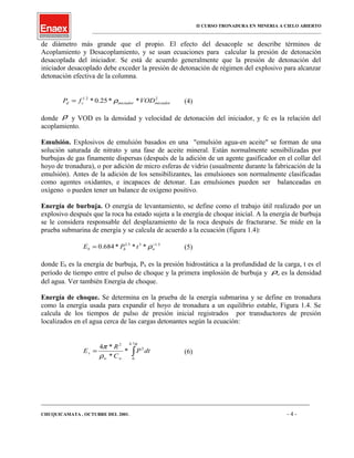 II CURSO TRONADURA EN MINERIA A CIELO ABIERTO
___________________________________________________________________________________________________
de diámetro más grande que el propio. El efecto del desacople se describe términos de
Acoplamiento y Desacoplamiento, y se usan ecuaciones para calcular la presión de detonación
desacoplada del iniciador. Se está de acuerdo generalmente que la presión de detonación del
iniciador desacoplado debe exceder la presión de detonación de régimen del explosivo para alcanzar
detonación efectiva de la columna.
22.1
**25.0* iniciadoriniciadorcd VODfP ρ= (4)
donde ρ y VOD es la densidad y velocidad de detonación del iniciador, y fc es la relación del
acoplamiento.
Emulsión. Explosivos de emulsión basados en una "emulsión agua-en aceite" se forman de una
solución saturada de nitrato y una fase de aceite mineral. Están normalmente sensibilizadas por
burbujas de gas finamente dispersas (después de la adición de un agente gasificador en el collar del
hoyo de tronadura), o por adición de micro esferas de vidrio (usualmente durante la fabricación de la
emulsión). Antes de la adición de los sensibilizantes, las emulsiones son normalmente clasificadas
como agentes oxidantes, e incapaces de detonar. Las emulsiones pueden ser balanceadas en
oxígeno o pueden tener un balance de oxígeno positivo.
Energía de burbuja. O energía de levantamiento, se define como el trabajo útil realizado por un
explosivo después que la roca ha estado sujeta a la energía de choque inicial. A la energía de burbuja
se le considera responsable del desplazamiento de la roca después de fracturarse. Se mide en la
prueba submarina de energía y se calcula de acuerdo a la ecuación (figura 1.4):
5.135.2
***684.0 −
= whb tPE ρ (5)
donde Eb es la energía de burbuja, Ph es la presión hidrostática a la profundidad de la carga, t es el
período de tiempo entre el pulso de choque y la primera implosión de burbuja y wρ es la densidad
del agua. Ver también Energía de choque.
Energía de choque. Se determina en la prueba de la energía submarina y se define en tronadura
como la energía usada para expandir el hoyo de tronadura a un equilibrio estable, Figura 1.4. Se
calcula de los tiempos de pulso de presión inicial registrados por transductores de presión
localizados en el agua cerca de las cargas detonantes según la ecuación:
∫=
φ
ρ
π
7.6
0
2
2
*
*
*4
dtP
C
R
E
ww
s (6)
____________________________________________________________________________________________________________________
CHUQUICAMATA , OCTUBRE DEL 2001. - 4 -
 