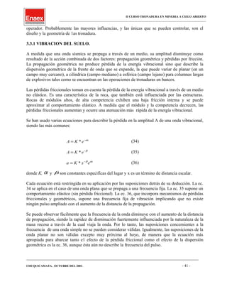 II CURSO TRONADURA EN MINERIA A CIELO ABIERTO
___________________________________________________________________________________________________
operador. Probablemente las mayores influencias, y las únicas que se pueden controlar, son el
diseño y la geometría de 1as tronadura.
3.3.1 VIBRACION DEL SUELO.
A medida que una onda sísmica se propaga a través de un medio, su amplitud disminuye como
resultado de la acción combinada de dos factores: propagación geométrica y pérdidas por fricción.
La propagación geométrica no produce pérdida de la energía vibracional sino que describe la
dispersión geométrica de la frente de onda que se expande, la que puede variar de planar (en un
campo muy cercano), a cilíndrica (campo mediano) a esférica (campo lejano) para columnas largas
de explosivos tales como se encuentran en las operaciones de tronaduras en bancos.
Las pérdidas friccionales toman en cuenta la pérdida de la energía vibracional a través de un medio
no elástico. Es una característica de la roca, que también está influenciada por las estructuras.
Rocas de módulos altos, de alta competencia exhiben una baja fricción interna y se puede
aproximar al comportamiento elástico. A medida que el módulo y la competencia decrecen, las
pérdidas friccionales aumentan y ocurre una atenuación más rápida de la energía vibracional.
Se han usado varias ecuaciones para describir la pérdida en la amplitud A de una onda vibracional,
siendo las más comunes:
x
eKA α−
= * (34)
β−
= eKA * (35)
x
exKa αβ−
= * (36)
donde K, α y β son constantes especificas del lugar y x es un término de distancia escalar.
Cada ecuación está restringida en su aplicación por las suposiciones detrás de su deducción. La ec.
34 se aplica en el caso de una onda plana que se propaga a una frecuencia fija. La ec. 35 supone un
comportamiento elástico (sin pérdida friccional). La ec. 36, que incorpora mecanismos de pérdidas
friccionales y geométricos, supone una frecuencia fija de vibración implicando que no existe
ningún pulso ampliado con el aumento de la distancia de la propagación.
Se puede observar fácilmente que la frecuencia de la onda diminuye con el aumento de la distancia
de propagación, siendo la rapidez de disminución fuertemente influenciada por la naturaleza de la
masa rocosa a través de la cual viaja la onda. Por lo tanto, las suposiciones concernientes a la
frecuencia de una onda simple no se pueden considerar válidas. Igualmente, las suposiciones de la
onda planar no son válidas excepto muy próxima al hoyo, de manera que la ecuación más
apropiada para abarcar tanto e1 efecto de la pérdida friccional como el efecto de la dispersión
geométrica es la ec. 36, aunque ésta aún no describe la frecuencia del pulso.
____________________________________________________________________________________________________________________
CHUQUICAMATA , OCTUBRE DEL 2001. - 41 -
 