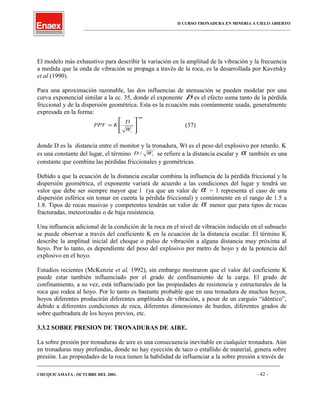 II CURSO TRONADURA EN MINERIA A CIELO ABIERTO
___________________________________________________________________________________________________
El modelo más exhaustivo para describir la variación en la amplitud de la vibración y la frecuencia
a medida que la onda de vibración se propaga a través de la roca, es la desarrollada por Kavetsky
et al (1990).
Para una aproximación razonable, las dos influencias de atenuación se pueden modelar por una
curva exponencial similar a la ec. 35, donde el exponente β es el efecto suma tanto de la pérdida
friccional y de la dispersión geométrica. Esta es la ecuación más comúnmente usada, generalmente
expresada en la forma:
α−








=
tW
D
KPPV (37)
donde D es la distancia entre el monitor y la tronadura, Wt es el peso del explosivo por retardo. K
es una constante del lugar, el término tWD / se refiere a la distancia escalar y α también es una
constante que combina las pérdidas friccionales y geométricas.
Debido a que la ecuación de la distancia escalar combina la influencia de la pérdida friccional y la
dispersión geométrica, el exponente variará de acuerdo a las condiciones del lugar y tendrá un
valor que debe ser siempre mayor que l (ya que un valor de α = 1 representa el caso de una
dispersión esférica sin tomar en cuenta la pérdida friccional) y comúnmente en el rango de 1.5 a
1.8. Tipos de rocas masivas y competentes tendrán un valor de α menor que para tipos de rocas
fracturadas, meteorizadas o de baja resistencia.
Una influencia adicional de la condición de la roca en el nivel de vibración inducido en el subsuelo
se puede observar a través del coeficiente K en la ecuación de la distancia escalar. El término K
describe la amplitud inicial del choque o pulso de vibración a alguna distancia muy próxima al
hoyo. Por lo tanto, es dependiente del peso del explosivo por metro de hoyo y de la potencia del
explosivo en el hoyo.
Estudios recientes (McKenzie et al, 1992), sin embargo mostraron que el valor del coeficiente K
puede estar también influenciado por el grado de confinamiento de la carga. El grado de
confinamiento, a su vez, está influenciado por las propiedades de resistencia y estructurales de la
roca que rodea al hoyo. Por lo tanto es bastante probable que en una tronadura de muchos hoyos,
hoyos diferentes producirán diferentes amplitudes de vibración, a pesar de un carguío “idéntico”,
debido a diferentes condiciones de roca, diferentes dimensiones de burden, diferentes grados de
sobre quebradura de los hoyos previos, etc.
3.3.2 SOBRE PRESION DE TRONADURAS DE AIRE.
La sobre presión por tronaduras de aire es una consecuencia inevitable en cualquier tronadura. Aún
en tronaduras muy profundas, donde no hay eyección de taco o estallido de material, genera sobre
presión. Las propiedades de la roca tienen la habilidad de influenciar a la sobre presión a través de
____________________________________________________________________________________________________________________
CHUQUICAMATA , OCTUBRE DEL 2001. - 42 -
 