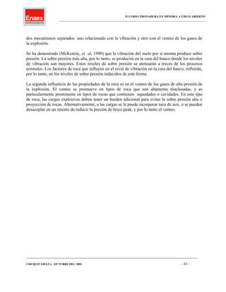 II CURSO TRONADURA EN MINERIA A CIELO ABIERTO
___________________________________________________________________________________________________
dos mecanismos separados: uno relacionado con la vibración y otro con el venteo de los gases de
la explosión.
Se ha demostrado (McKenzie, et al, 1990) que la vibración del suelo por sí misma produce sobre
presión. La sobre presión más alta, por lo tanto, se producirá en la cara del banco donde los niveles
de vibración son mayores. Estos niveles de sobre presión se atenuarán a través de los procesos
normales. Los factores de roca que influyen en el nivel de vibración en la cara del banco, influirán,
por lo tanto, en los niveles de sobre presión inducidos de esta forma.
La segunda influencia de las propiedades de la roca es en el venteo de los gases de alta presión de
la explosión. El venteo se promueve en tipos de roca que son altamente diaclasadas, y es
particularmente prominente en tipos de rocas que contienen oquedades o cavidades. En este tipo
de roca, las cargas explosivas deben tener un burden adicional para evitar la sobre presión alta o
proyección de rocas. Alternativamente, a las cargas se le puede incorporar taco de aire, o se pueden
desacoplar en un intento de reducir la presión de hoyo peak, y por lo tanto el venteo.
____________________________________________________________________________________________________________________
CHUQUICAMATA , OCTUBRE DEL 2001. - 43 -
 