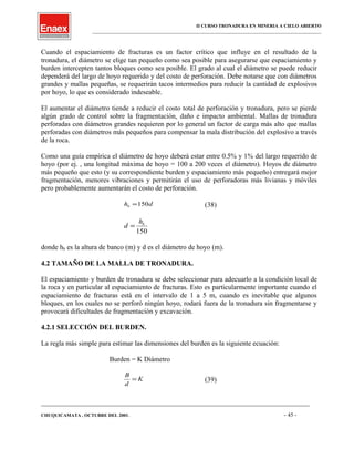 II CURSO TRONADURA EN MINERIA A CIELO ABIERTO
___________________________________________________________________________________________________
Cuando el espaciamiento de fracturas es un factor crítico que influye en el resultado de la
tronadura, el diámetro se elige tan pequeño como sea posible para asegurarse que espaciamiento y
burden intercepten tantos bloques como sea posible. El grado al cual el diámetro se puede reducir
dependerá del largo de hoyo requerido y del costo de perforación. Debe notarse que con diámetros
grandes y mallas pequeñas, se requerirán tacos intermedios para reducir la cantidad de explosivos
por hoyo, lo que es considerado indeseable.
El aumentar el diámetro tiende a reducir el costo total de perforación y tronadura, pero se pierde
algún grado de control sobre la fragmentación, daño e impacto ambiental. Mallas de tronadura
perforadas con diámetros grandes requieren por lo general un factor de carga más alto que mallas
perforadas con diámetros más pequeños para compensar la mala distribución del explosivo a través
de la roca.
Como una guía empírica el diámetro de hoyo deberá estar entre 0.5% y 1% del largo requerido de
hoyo (por ej. , una longitud máxima de hoyo = 100 a 200 veces el diámetro). Hoyos de diámetro
más pequeño que esto (y su correspondiente burden y espaciamiento más pequeño) entregará mejor
fragmentación, menores vibraciones y permitirán el uso de perforadoras más livianas y móviles
pero probablemente aumentarán el costo de perforación.
dhb 150= (38)
150
bh
d =
donde hb es la altura de banco (m) y d es el diámetro de hoyo (m).
4.2 TAMAÑO DE LA MALLA DE TRONADURA.
El espaciamiento y burden de tronadura se debe seleccionar para adecuarlo a la condición local de
la roca y en particular al espaciamiento de fracturas. Esto es particularmente importante cuando el
espaciamiento de fracturas está en el intervalo de 1 a 5 m, cuando es inevitable que algunos
bloques, en los cuales no se perforó ningún hoyo, rodará fuera de la tronadura sin fragmentarse y
provocará dificultades de fragmentación y excavación.
4.2.1 SELECCIÓN DEL BURDEN.
La regla más simple para estimar las dimensiones del burden es la siguiente ecuación:
Burden = K Diámetro
K
d
B
= (39)
____________________________________________________________________________________________________________________
CHUQUICAMATA , OCTUBRE DEL 2001. - 45 -
 