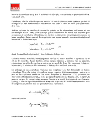 II CURSO TRONADURA EN MINERIA A CIELO ABIERTO
___________________________________________________________________________________________________
donde B es el burden (m) y d es el diámetro del hoyo (m) y la constante de proporcionalidad K
varía de 20 a 40.
Usando esta relación, el burden para un hoyo de 102 mm de diámetro puede esperarse que esté en
el rango de 2 a 4 m, dependiendo de otros factores tales como la altura del banco y las condiciones
de la roca.
Análisis recientes de métodos de estimación práctica de las dimensiones del burden se han
realizado por Rustan (1990), quien concluyó que las dimensiones del burden eran diferentes para
operaciones de superficie y subterráneas, con burdens en operaciones subterráneas menores que en
las de superficie. Rustan presentó dos ecuaciones, cada una de las cuales simplemente relaciona el
burden con el diámetro de hoyo.
(superficie)
689.0
1.18 dBopt =
(40)
(subterránea)
630.0
8.11 dBopt =
donde Bopt es el burden óptimo (m) y d es el diámetro de hoyo (m).
Usando la fórmula de Rustan, el burden para un hoyo de 102 mm de diámetro, se espera que sea de
3.7 m de promedio. Rustan también entrega rangos máximos y mínimos para su ecuación,
estableciendo que el burden máximo se espera que sea alrededor de un 50% mayor que el dado por
la ecuación, y el mínimo un 35% menor que el dado por la ecuación de más arriba.
Sin embargo, se han desarrollado relaciones más complejas y que han demostrado ser buenos
estimadores. Tienen la ventaja principal que toman en cuenta distintas densidades y potencia en
peso de los explosivos usados en los hoyos. Langefors & Kihlstrom (1978) presentan una
derivación del burden máximo (Bmax en m) que depende de la densidad de carga ( effρ en kg/m3
), la
potencia en peso del explosivo (ws, como un % relativo al Anfo), la contante de roca Sueca (c,
kg/m3
) y la relación espaciamiento/burden, S/B (como se perfora). La ecuación (41) se deriva de la
de Langefors & Kihlstrom para uso general en banco y en túneles.
)/(
088.0
BSc
ws
dB
eff
max
ρ
=
o alternativamente (41)
)/(
088.0
BSc
ws
d
B effmax
ρ
=
____________________________________________________________________________________________________________________
CHUQUICAMATA , OCTUBRE DEL 2001. - 46 -
 