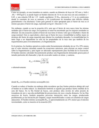 II CURSO TRONADURA EN MINERIA A CIELO ABIERTO
___________________________________________________________________________________________________
Como un ejemplo, en una tronadura en cantera, usando un diámetro de hoyo de 102 mm y Anfo (
effρ = 850 kg/m3
), se puede lograr un burden máximo de 3.6 m en una roca con una constante c =
0.45, y una relación S/B de 1.15 (malla equilátera). El Bmax decrecería a 3.1 m en condiciones
donde la constante de roca se aumente a 0.6 (condiciones de tronadura más difíciles debido
generalmente a las diaclasas). Como guía general el valor apropiado para el factor de roca es el
mismo que para el factor de carga, expresado en kg/m3
. (Sección 3.1.4).
Sin embargo, cuando se usa la ecuación (41), note que el factor de roca sueco tiene las mismas
unidades que el factor de carga. En la práctica el autor ha encontrado que los mejores resultados se
obtienen de esta ecuación cuando el factor de roca tiene el mismo valor que el diseñado o factor de
carga nominal. Esto es equivalente a decir que el factor de roca o tronabilidad se define mejor en
términos del factor de carga requerido para obtener los resultados deseados. La tronabilidad por lo
tanto llega a ser dependiente no sólo de las propiedades de la roca sino que también de los
requerimientos para el levantamiento y la fragmentación.
En la práctica, los burdens operativos reales están frecuentemente alrededor de un 10 a 29% menos
que el valor máximo calculado usando las ecuaciones anteriores, para efectuar un mejor control
sobre la fragmentación y para lograr un adecuado esponjamiento para facilidad de la excavación.
El burden máximo calculado frecuentemente produce una fragmentación demasiado gruesa para el
tamaño particular del chancador y tipo de excavador usados en minas y canteras.
)/(
066.0
BSc
ws
dB
eff
min
ρ
=
o alternativamente (42)
)/(
066.0
BSc
ws
d
B effmin
ρ
=
donde Bmin es el burden mínimo aconsejable (m).
Cuando se reduce el burden sin embargo debe recordarse que hay límites prácticos debajo del cual
el burden no se debe reducir. La dimensión limítrofe es aquella que produce fuerte estallido de la
cara del banco. En la fila frontal de hoyos, esto produce altos niveles de sobre presión de
tronaduras de aire y una alta probabilidad de proyecciones de roca a mucha distancia. En las filas
sucesivas de hoyos, burdens pequeños provocan interacción entre las cargas, produciendo
posiblemente ya sea iniciación por simpatía, cargas insensibilizadas o cortes en columnas de cargas
adyacentes. El burden mínimo aconsejable Bmin es aproximadamente un 25% menor que el máximo
recomendado, como se muestra en la ecuación (42).
____________________________________________________________________________________________________________________
CHUQUICAMATA , OCTUBRE DEL 2001. - 47 -
 