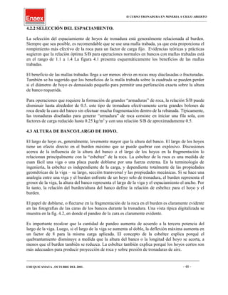 II CURSO TRONADURA EN MINERIA A CIELO ABIERTO
___________________________________________________________________________________________________
4.2.2 SELECCIÓN DEL ESPACIAMIENTO.
La selección del espaciamiento de hoyos de tronadura está generalmente relacionada al burden.
Siempre que sea posible, es recomendable que se use una malla trabada, ya que esta proporciona el
rompimiento más efectivo de la roca para un factor de carga fijo. Evidencias teóricas y prácticas
sugieren que la relación óptima S/B para operaciones normales en bancos con mallas trabadas está
en el rango de 1.1 a 1.4 La figura 4.1 presenta esquemáticamente los beneficios de las mallas
trabadas.
El beneficio de las mallas trabadas llega a ser menos obvio en rocas muy diaclasadas o fracturadas.
También se ha sugerido que los beneficios de la malla trabada sobre la cuadrada se pueden perder
si el diámetro de hoyo es demasiado pequeño para permitir una perforación exacta sobre la altura
de banco requerida.
Para operaciones que requiere la formación de grandes “armaduras” de roca, la relación S/B puede
disminuir hasta alrededor de 0.5. este tipo de tronadura efectivamente corta grandes bolones de
roca desde la cara del banco sin efectuar mucha fragmentación dentro de la rebanada. Típicamente,
las tronaduras diseñadas para generar “armadura” de roca consiste en iniciar una fila sola, con
factores de carga reducido hasta 0.25 kg/m3
y con una relación S/B de aproximadamente 0.5.
4.3 ALTURA DE BANCO/LARGO DE HOYO.
El largo de hoyo es, generalmente, levemente mayor que la altura del banco. El largo de los hoyos
tiene un efecto directo en el burden máximo que se puede quebrar con explosivo. Discusiones
acerca de la influencia de la altura del banco o el largo de los hoyos en la fragmentación lo
relacionan principalmente con la “esbeltez” de la roca. La esbeltez de la roca es una medida de
cuan fácil una viga o una placa puede doblarse por una fuerza externa. En la terminología de
ingeniería, la esbeltez es independiente de la carga, y dependiente totalmente de las propiedades
geométricas de la viga – su largo, sección transversal y las propiedades mecánicas. Si se hace una
analogía entre una viga y el burden enfrente de un hoyo solo de tronadura, el burden representa el
grosor de la viga, la altura del banco representa el largo de la viga y el espaciamiento el ancho. Por
lo tanto, la relación del burden/altura del banco define la relación de esbeltez para el hoyo y el
burden.
El papel de doblarse, o flectarse en la fragmentación de la roca en el burden es claramente evidente
en las fotografías de las caras de los bancos durante la tronadura. Una vista típica digitalizada se
muestra en la fig. 4.2, en donde el pandeo de la cara es claramente evidente.
Es importante recalcar que la cantidad de pandeo aumenta de acuerdo a la tercera potencia del
largo de la viga. Luego, si el largo de la viga se aumenta al doble, la deflexión máxima aumenta en
un factor de 8 para la misma carga aplicada. El concepto de la esbeltez explica porqué el
quebrantamiento disminuye a medida que la altura del banco o la longitud del hoyo se acorta, a
menos que el burden también se reduzca. La esbeltez también explica porqué los hoyos cortos son
más adecuados para producir proyección de roca y sobre presión de tronaduras de aire.
____________________________________________________________________________________________________________________
CHUQUICAMATA , OCTUBRE DEL 2001. - 48 -
 
