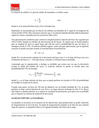 II CURSO TRONADURA EN MINERIA A CIELO ABIERTO
___________________________________________________________________________________________________
La relación de esbeltez, Sr, para las mallas de tronaduras, se define como:
B
h
S b
r = (43)
donde hb es la altura del banco (m) y B es el burden (m).
Idealmente se recomienda que la relación de esbeltez sea alrededor de 3, según la investigación de
Ash & Smith (1976). Para relaciones menores que 2, la relación diámetro/burden debería disminuir
según los valores calculados por las ecuaciones (40) o (41).
Una aproximación estadística para estimar la longitud práctica máxima del hoyo fue sugerida por
AECI (1984), basado en estudios de desviaciones de los hoyos. Se sugirió que un límite práctico
para la longitud de hoyo es aquel largo más allá del cual la probabilidad de que los hoyos se
traslapen excede el 10%. El artículo también sugiere, como una guía aproximada, que la siguiente
ecuación se puede usar para estimar la exactitud típica de perforación:
rLdW += 2 (44)
donde W es la desviación estándar de la desviación del hoyo (m), L es el largo del hoyo (m), d es
el diámetro del hoyo y r = 0.03 para hoyos verticales y 0.04 para hoyos inclinados.
Asumiendo que la superposición o traslape es probable que ocurra una vez que la desviación
exceda la mitad del burden del hoyo, la ecuación anterior se puede re escribir para una
probabilidad del 10% de traslape:




−= Diámetros
Burden
r
Lmax 2
7.3
1
(45)
donde Lmax es el largo máximo de hoyo que se puede perforar sin exceder el 10% de probabilidad
de traslape en la pata de los hoyos.
Usando estas guías, un hoyo de 104 mm de diámetro con un burden diseñado de 3 m, se puede
perforar un largo vertical máximo de casi 20 m y un largo máximo inclinado de sólo 15 m. Hoyos
más largos se pueden perforar si se mejora la exactitud de perforación, pero para esto es probable
que se requiera un sistema de medición de desviación.
4.4 SELECCIÓN DE LA PASADURA.
La pasadura es necesaria en la mayoría de las operaciones, para proporcionar un grado suficiente
de fragmentación al nivel de piso. El grado de fragmentación logrado en la base de una columna
larga de explosivo es pequeño relativo a la lograda alrededor del centro de la carga.
____________________________________________________________________________________________________________________
CHUQUICAMATA , OCTUBRE DEL 2001. - 49 -
 