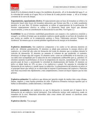 II CURSO TRONADURA EN MINERIA A CIELO ABIERTO
___________________________________________________________________________________________________
donde R es la distancia desde la carga a los medidores de presión, wρ es la densidad del agua, C, es
la velocidad del sonido en el agua; P(t) es la forma de la onda presión tiempo y φ es el tiempo
constante de la curva de choque.
Espaciamiento, espaciamiento efectivo. El espaciamiento para un hoyo de tronadura se refiere a la
dimensión lineal entre hoyos de tronadura adyacentes que forman una fila, y se mide usualmente
paralelo a la cara libre. El término usualmente se refiere al espaciamiento de la perforación. El
término espaciamiento efectivo se refiere a la dimensión lineal entre hoyos que detonan
sucesivamente, y toma en consideración la dirección de la cara libre. Ver Figura 1.2.
Estabilidad. Se usa el término estabilidad generalmente con respecto a los explosivos emulsión y
acuagel y se refiere al tiempo que un producto explosivo puede quedar en un hoyo de tronadura sin
que ocurra un cambio en la composición química o física. Fabricantes proveen "tiempos de
residencia" de manera que no ocurran pérdidas significativas de energía en la tronadura.
Explosivos aluminizados. Son explosivos compuestos a los cuales se les adiciona aluminio en
polvo de diferente granulometría. El aluminio se añade para potenciar la energía efectiva del
explosivo, en virtud del alto calor de formación del óxido de aluminio que se produce durante la
reacción de detonación. El aluminio no aumenta el volumen de gas producido, al contrario,
disminuye al atrapar algo del oxígeno. El aluminio actúa como un combustible en la reacción y su
uso debe estar acompañado por la reducción de otro componente combustible (por ej., petróleo). El
aluminio aumenta la performance al elevar la temperatura de reacción, aumentando por lo tanto la
presión peak de hoyo y aumentando la velocidad de desplazamiento del burden. El aluminio en
polvo se añade hasta un 10% en peso a los explosivos a granel. No aumenta la velocidad de
detonación de un explosivo y puede causar su reducción. La granulometría del aluminio en polvo es
el principal factor que influye en su efectividad al mejorar la performance del explosivo. Partículas
más finas reaccionan más rápidamente y más completamente y tienen un mayor impacto que las más
gruesas.
Explosivos primarios Un explosivo que detona por ignición simple de medios tales como chispas,
llamas, impacto, y otras fuentes primarias de calor. Explosivos Primarios incluyen aquellos que se
hallan en detonadores, cordón detonante, e iniciadores.
Explosivo secundarios son explosivos en que la detonación es iniciada por el impacto de la
detonación de un explosivo inicial (primario). Esta definición incluye todo explosivos usado en
tronadura de la roca. Materiales insensibles tales como nitrato del amonio se clasifican como
explosivos terciarios.
Explosivos slurries. Vea acuagel.
____________________________________________________________________________________________________________________
CHUQUICAMATA , OCTUBRE DEL 2001. - 5 -
 