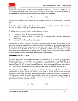 II CURSO TRONADURA EN MINERIA A CIELO ABIERTO
___________________________________________________________________________________________________
En relación con lo anterior, los hoyos se deben perforar debajo del nivel del piso del banco. Sin
una pasadura adecuada puede resultar un piso irregular, y se perderá un tiempo valioso y la
productividad de la maquinaria en lograr las condiciones de piso diseñadas.
dKL sdsd = (46)
donde Lsd es el largo de la pasadura (m), d es el diámetro de hoyo (m) y la constante Ksd varía de 8
a 12.
La pasadura efectiva será generalmente menor que la esperada debido al detritus de la perforación
que caen en el hoyo después que la perforación se termine.
Se debe evitar el exceso de pasadura por las siguientes razones:
1. Aumenta los costos de perforación y explosivos.
2. Hace que el empate de hoyos en el banco inferior sea muy difícil y provoca bolonaje en
estos hoyos.
3. Aumenta los niveles de vibración inducida.
La necesidad de grandes cantidades de pasadura se puede reemplazar por el uso de cargas de alta
energía en la base de todos los hoyos. Tal aumento en la carga basal se efectúa usando explosivos
de alta densidad que tienen una presión de detonación alta y altas velocidades de detonación.
Cuando se reduce la pasadura de esta manera, es importante recordar que se requiere que la carga
basal esté completamente acoplada contra el hoyo, de manera que el uso de cartuchos sin taconear
no puede ser efectivo para proporcionar la energía adicional requerida.
4.5 SELECCIÓN DEL TACO.
El taco se añade a los hoyos para proporcionar el confinamiento de la energía de la explosión.
Mientras más tiempo el material del taco permanezca en su lugar mayor es la efectividad de la
energía explosiva y mayor es el grado de fragmentación y desplazamiento logrado por la tronadura.
Ambientalmente, el taco es esencial para minimizar el nivel de sobre presión de la tronadura de
aire y para controlar la generación de proyección de rocas desde la región del collar del hoyo.
Generalmente el largo del taco se relaciona al diámetro de hoyo (y por lo tanto al burden) y
comúnmente es igual al burden. En tipos de rocas donde la sección principal de la roca está
meteorizada o fracturada, los largos se pueden aumentar sin impacto adverso en la fragmentación.
Por el contrario, cuando la sección superior de los hoyos está en roca masiva o con bloques, la
altura del taco se debe minimizar. Un buen control de la eyección del taco y el rifleo se obtiene
generalmente usando la siguiente relación:
dKL stst = (47)
____________________________________________________________________________________________________________________
CHUQUICAMATA , OCTUBRE DEL 2001. - 50 -
 