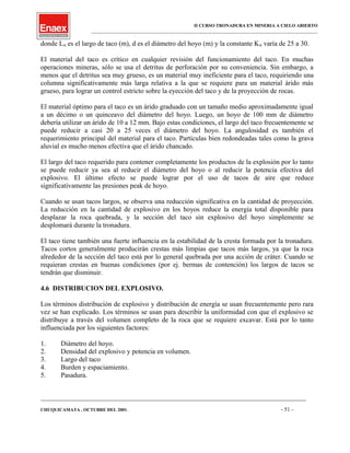 II CURSO TRONADURA EN MINERIA A CIELO ABIERTO
___________________________________________________________________________________________________
donde Lst es el largo de taco (m), d es el diámetro del hoyo (m) y la constante Kst varía de 25 a 30.
El material del taco es crítico en cualquier revisión del funcionamiento del taco. En muchas
operaciones mineras, sólo se usa el detritus de perforación por su conveniencia. Sin embargo, a
menos que el detritus sea muy grueso, es un material muy ineficiente para el taco, requiriendo una
columna significativamente más larga relativa a la que se requiere para un material árido más
grueso, para lograr un control estricto sobre la eyección del taco y de la proyección de rocas.
El material óptimo para el taco es un árido graduado con un tamaño medio aproximadamente igual
a un décimo o un quinceavo del diámetro del hoyo. Luego, un hoyo de 100 mm de diámetro
debería utilizar un árido de 10 a 12 mm. Bajo estas condiciones, el largo del taco frecuentemente se
puede reducir a casi 20 a 25 veces el diámetro del hoyo. La angulosidad es también el
requerimiento principal del material para el taco. Partículas bien redondeadas tales como la grava
aluvial es mucho menos efectiva que el árido chancado.
El largo del taco requerido para contener completamente los productos de la explosión por lo tanto
se puede reducir ya sea al reducir el diámetro del hoyo o al reducir la potencia efectiva del
explosivo. El último efecto se puede lograr por el uso de tacos de aire que reduce
significativamente las presiones peak de hoyo.
Cuando se usan tacos largos, se observa una reducción significativa en la cantidad de proyección.
La reducción en la cantidad de explosivo en los hoyos reduce la energía total disponible para
desplazar la roca quebrada, y la sección del taco sin explosivo del hoyo simplemente se
desplomará durante la tronadura.
El taco tiene también una fuerte influencia en la estabilidad de la cresta formada por la tronadura.
Tacos cortos generalmente producirán crestas más limpias que tacos más largos, ya que la roca
alrededor de la sección del taco está por lo general quebrada por una acción de cráter. Cuando se
requieran crestas en buenas condiciones (por ej. bermas de contención) los largos de tacos se
tendrán que disminuir.
4.6 DISTRIBUCION DEL EXPLOSIVO.
Los términos distribución de explosivo y distribución de energía se usan frecuentemente pero rara
vez se han explicado. Los términos se usan para describir la uniformidad con que el explosivo se
distribuye a través del volumen completo de la roca que se requiere excavar. Está por lo tanto
influenciada por los siguientes factores:
1. Diámetro del hoyo.
2. Densidad del explosivo y potencia en volumen.
3. Largo del taco
4. Burden y espaciamiento.
5. Pasadura.
____________________________________________________________________________________________________________________
CHUQUICAMATA , OCTUBRE DEL 2001. - 51 -
 