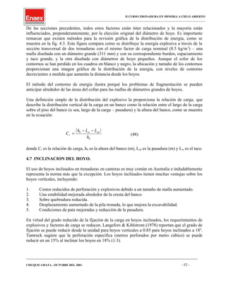 II CURSO TRONADURA EN MINERIA A CIELO ABIERTO
___________________________________________________________________________________________________
De las secciones precedentes, todos estos factores están ínter relacionados y la mayoría están
influenciados, preponderantemente, por la elección original del diámetro de hoyo. Es importante
remarcar que existen métodos para la revisión gráfica de la distribución de energía, como se
muestra en la fig. 4.3. Esta figura compara como se distribuye la energía explosiva a través de la
sección transversal de dos tronaduras con el mismo factor de carga nominal (0.5 kg/m3
) – una
malla diseñada con un diámetro grande (311 mm) y con su correspondiente burden, espaciamiento
y taco grande, y la otra diseñada con diámetros de hoyo pequeños. Aunque el color de los
contornos se han perdido en los cuadros en blanco y negro, la ubicación y tamaño de los contornos
proporcionan una imagen gráfica de la distribución de la energía, con niveles de contorno
decrecientes a medida que aumenta la distancia desde los hoyos.
El método del contorno de energía ilustra porqué los problemas de fragmentación se pueden
anticipar alrededor de las áreas del collar para las mallas de diámetros grandes de hoyos.
Una definición simple de la distribución del explosivo la proporciona la relación de carga, que
describe la distribución vertical de la carga en un banco como la relación entre el largo de la carga
sobre el piso del banco (o sea, largo de la carga – pasadura) y la altura del banco, como se muestra
en la ecuación:
( )
b
sdstb
r
h
LLh
C
−−
= (48)
donde Cr es la relación de carga, hb es la altura del banco (m), Lsd es la pasadura (m) y Lst es el taco.
4.7 INCLINACION DEL HOYO.
El uso de hoyos inclinados en tronaduras en canteras es muy común en Australia e indudablemente
representa la norma más que la excepción. Los hoyos inclinados tienen muchas ventajas sobre los
hoyos verticales, incluyendo:
1. Costos reducidos de perforación y explosivos debido a un tamaño de malla aumentado.
2. Una estabilidad mejorada alrededor de la cresta del banco.
3. Sobre quebradura reducida.
4. Desplazamiento aumentado de la pila tronada, lo que mejora la excavabilidad.
5. Condiciones de pata mejoradas y reducción de la pasadura.
En virtud del grado reducido de la fijación de la carga en hoyos inclinados, los requerimientos de
explosivos y factores de carga se reducen. Langefors & Kihlstrom (1978) reportan que el grado de
fijación se puede reducir desde la unidad para hoyos verticales a 0.85 para hoyos inclinados a 18º.
Tamrock sugiere que la perforación específica (metros perforados por metro cúbico) se puede
reducir en un 15% al inclinar los hoyos en 18% (1:3).
____________________________________________________________________________________________________________________
CHUQUICAMATA , OCTUBRE DEL 2001. - 52 -
 