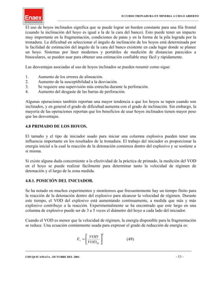 II CURSO TRONADURA EN MINERIA A CIELO ABIERTO
___________________________________________________________________________________________________
El uso de hoyos inclinados significa que se puede lograr un burden constante para una fila frontal
(cuando la inclinación del hoyo es igual a la de la cara del banco). Esto puede tener un impacto
muy importante en la fragmentación, condiciones de patas y en la forma de la pila lograda por la
tronadura. La dificultad en seleccionar el ángulo de inclinación de los hoyos está determinada por
la facilidad de estimación del ángulo de la cara del banco existente en cada lugar donde se planee
un hoyo. Sistemas por láser modernos y portátiles de medición de distancias parecidos a
binoculares, se pueden usar para obtener una estimación confiable muy fácil y rápidamente.
Las desventajas asociadas al uso de hoyos inclinados se pueden resumir como sigue:
1. Aumento de los errores de alineación.
2. Aumento de la susceptibilidad a la desviación.
3. Se requiere una supervisión más estrecha durante la perforación.
4. Aumento del desgaste de las barras de perforación.
Algunas operaciones también reportan una mayor tendencia a que los hoyos se tapen cuando son
inclinados, y en general el grado de dificultad aumenta con el grado de inclinación. Sin embargo, la
mayoría de las operaciones reportan que los beneficios de usar hoyos inclinados tienen mayor peso
que las desventajas.
4.8 PRIMADO DE LOS HOYOS.
El tamaño y el tipo de iniciador usado para iniciar una columna explosiva pueden tener una
influencia importante en los resultados de la tronadura. El trabajo del iniciador es proporcionar la
energía inicial a la cual la reacción de la detonación comienza dentro del explosivo y se sostiene a
sí misma.
Si existe alguna duda concerniente a la efectividad de la práctica de primado, la medición del VOD
en el hoyo se puede realizar fácilmente para determinar tanto la velocidad de régimen de
detonación y el largo de la zona medida.
4.8.1. POSICIÓN DEL INICIADOR.
Se ha notado en muchos experimentos y monitoreos que frecuentemente hay un tiempo finito para
la reacción de la detonación dentro del explosivo para alcanzar la velocidad de régimen. Durante
este tiempo, el VOD del explosivo está aumentando continuamente, a medida que más y más
explosivo contribuye a la reacción. Experimentalmente se ha encontrado que este largo en una
columna de explosivo puede ser de 3 a 5 veces el diámetro del hoyo a cada lado del iniciador.
Cuando el VOD es menor que la velocidad de régimen, la energía disponible para la fragmentación
se reduce. Una ecuación comúnmente usada para expresar el grado de reducción de energía es:
2






=
SS
s
VOD
VOD
E (49)
____________________________________________________________________________________________________________________
CHUQUICAMATA , OCTUBRE DEL 2001. - 53 -
 
