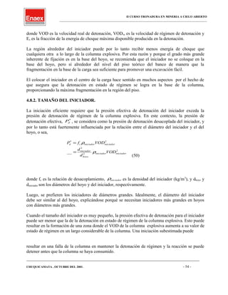 II CURSO TRONADURA EN MINERIA A CIELO ABIERTO
___________________________________________________________________________________________________
donde VOD es la velocidad real de detonación, VODss es la velocidad de régimen de detonación y
Es es la fracción de la energía de choque máxima disponible producida en la detonación.
La región alrededor del iniciador puede por lo tanto recibir menos energía de choque que
cualquiera otra a lo largo de la columna explosiva. Por esta razón y porque el grado más grande
inherente de fijación es en la base del hoyo, se recomienda que el iniciador no se coloque en la
base del hoyo, pero sí alrededor del nivel del piso teórico del banco de manera que la
fragmentación en la base de la carga sea suficiente para promover una excavación fácil.
El colocar el iniciador en el centro de la carga hace sentido en muchos aspectos por el hecho de
que asegura que la detonación en estado de régimen se logra en la base de la columna,
proporcionando la máxima fragmentación en la región del piso.
4.8.2. TAMAÑO DEL INICIADOR.
La iniciación eficiente requiere que la presión efectiva de detonación del iniciador exceda la
presión de detonación de régimen de la columna explosiva. En este contexto, la presión de
detonación efectiva, *
dP , se considera como la presión de detonación desacoplada del iniciador, y
por lo tanto está fuertemente influenciada por la relación entre el diámetro del iniciador y el del
hoyo, o sea,
2
2
2
2*
__ iniciadoriniciador
hoyo
iniciador
iniciadoriniciadorcd
VOD
d
d
VODfP
ρ
ρ
=
=
(50)
donde fc es la relación de desacoplamiento, iniciadorρ es la densidad del iniciador (kg/m3
), y dhoyo y
diniciador son los diámetros del hoyo y del iniciador, respectivamente.
Luego, se prefieren los iniciadores de diámetros grandes. Idealmente, el diámetro del iniciador
debe ser similar al del hoyo, explicándose porqué se necesitan iniciadores más grandes en hoyos
con diámetros más grandes.
Cuando el tamaño del iniciador es muy pequeño, la presión efectiva de detonación para el iniciador
puede ser menor que la de la detonación en estado de régimen de la columna explosiva. Esto puede
resultar en la formación de una zona donde el VOD de la columna explosiva aumenta a su valor de
estado de régimen en un largo considerable de la columna. Una iniciación subestimada puede
resultar en una falla de la columna en mantener la detonación de régimen y la reacción se puede
detener antes que la columna se haya consumido.
____________________________________________________________________________________________________________________
CHUQUICAMATA , OCTUBRE DEL 2001. - 54 -
 
