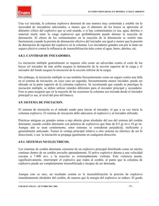 II CURSO TRONADURA EN MINERIA A CIELO ABIERTO
___________________________________________________________________________________________________
Una vez iniciada, la columna explosiva detonará de una manera muy controlada y estable sin la
necesidad de iniciadores adicionales, a menos que el diámetro de los hoyos se aproxime al
diámetro crítico del explosivo que se está usando, o si hay contaminantes (o sea, agua, detritus o
material inerte entre la carga explosiva) que probablemente puede detener la reacción de
detonación. El efecto de los contaminantes en la reacción de la detonación se sentirá más
fuertemente cuando la presión de detonación efectiva del iniciador sea igual o menor que la presión
de detonación de régimen del explosivo en la columna. Los iniciadores grandes son por lo tanto un
seguro efectivo contra la influencia de insensibilización tales como el agua, barro, detritus, etc.
4.8.3. CANTIDAD DE INICIADORES.
La iniciación múltiple generalmente se requiere sólo como un salvavidas contra el corte de los
hoyos (el iniciador de más arriba asegura la detonación de la sección superior de la carga y el
iniciador del fondo asegura la iniciación de la sección inferior de la carga).
Sin embargo, la iniciación múltiple se usa también frecuentemente como un seguro contra una falla
en el sistema de iniciación, en cuyo caso un segundo, frecuentemente menor iniciador, puede ser
ubicado en la parte superior de la columna explosiva. Se recomienda que cuando se practique la
iniciación múltiple, se deben utilizar retardos diferentes para el iniciador principal y secundario.
Esto es para asegurar que en la mayoría de las ocasiones la columna sea iniciada desde el iniciador
principal (o sea, al nivel del piso del banco).
4.9. SISTEMA DE INICIACION.
El sistema de iniciación es el método usado para iniciar al iniciador, el que a su vez inicia la
columna explosiva. El sistema de iniciación debe adecuarse al explosivo y al iniciador utilizado.
Prácticas antiguas en grandes minas a rajo abierto giran alrededor del uso del sistema del cordón
detonante, usando cordón detonante con potencia de explosivos que iban de 0.5 gr./m a 10 gr./m.
Aunque aún se usan comúnmente, estos sistemas se consideran perjudicial, ineficiente y
generalmente anticuado. Tienen la ventaja principal relativo a otro sistema no eléctrico de ser bi
direccional, o sea la iniciación se propaga igualmente en cualquiera dirección.
4.9.1. SISTEMAS NO ELECTRICOS.
Los sistemas de cordón detonante consisten de un explosivo principal distribuido como un núcleo
continuo dentro de un cordón envuelto apretadamente. El polvo explosivo detona a una velocidad
cercana a 7.400 m/s, y la reacción es extremadamente violenta. Esta violencia puede,
significativamente, interrumpir el explosivo que rodea al cordón, al punto que la columna de
explosivo puede ser completamente insensibilizada e incapaz de ser detonada.
Aunque esto es raro, un resultado común es la insensibilización la porción de explosivo
inmediatamente alrededor del cordón, de manera que la energía del explosivo se reduce. El grado
____________________________________________________________________________________________________________________
CHUQUICAMATA , OCTUBRE DEL 2001. - 55 -
 