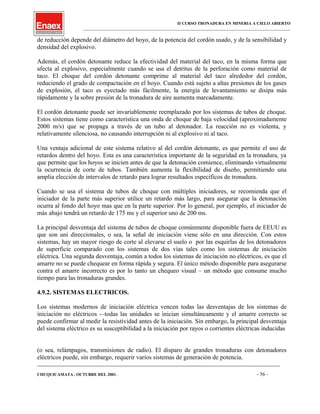 II CURSO TRONADURA EN MINERIA A CIELO ABIERTO
___________________________________________________________________________________________________
de reducción depende del diámetro del hoyo, de la potencia del cordón usado, y de la sensibilidad y
densidad del explosivo.
Además, el cordón detonante reduce la efectividad del material del taco, en la misma forma que
afecta al explosivo, especialmente cuando se usa el detritus de la perforación como material de
taco. El choque del cordón detonante comprime al material del taco alrededor del cordón,
reduciendo el grado de compactación en el hoyo. Cuando está sujeto a altas presiones de los gases
de explosión, el taco es eyectado más fácilmente, la energía de levantamiento se disipa más
rápidamente y la sobre presión de la tronadura de aire aumenta marcadamente.
El cordón detonante puede ser invariablemente reemplazado por los sistemas de tubos de choque.
Estos sistemas tiene como característica una onda de choque de baja velocidad (aproximadamente
2000 m/s) que se propaga a través de un tubo al detonador. La reacción no es violenta, y
relativamente silenciosa, no causando interrupción ni al explosivo ni al taco.
Una ventaja adicional de este sistema relativo al del cordón detonante, es que permite el uso de
retardos dentro del hoyo. Esta es una característica importante de la seguridad en la tronadura, ya
que permite que los hoyos se inicien antes de que la detonación comience, eliminando virtualmente
la ocurrencia de corte de tubos. También aumenta la flexibilidad de diseño, permitiendo una
amplia elección de intervalos de retardo para lograr resultados específicos de tronadura.
Cuando se usa el sistema de tubos de choque con múltiples iniciadores, se recomienda que el
iniciador de la parte más superior utilice un retardo más largo, para asegurar que la detonación
ocurra al fondo del hoyo mas que en la parte superior. Por lo general, por ejemplo, el iniciador de
más abajo tendrá un retardo de 175 ms y el superior uno de 200 ms.
La principal desventaja del sistema de tubos de choque comúnmente disponible fuera de EEUU es
que son uni direccionales, o sea, la señal de iniciación viene sólo en una dirección. Con estos
sistemas, hay un mayor riesgo de corte al elevarse el suelo o por las esquirlas de los detonadores
de superficie comparado con los sistemas de dos vías tales como los sistemas de iniciación
eléctrica. Una segunda desventaja, común a todos los sistemas de iniciación no eléctricos, es que el
amarre no se puede chequear en forma rápida y segura. El único método disponible para asegurarse
contra el amarre incorrecto es por lo tanto un chequeo visual – un método que consume mucho
tiempo para las tronaduras grandes.
4.9.2. SISTEMAS ELECTRICOS.
Los sistemas modernos de iniciación eléctrica vencen todas las desventajas de los sistemas de
iniciación no eléctricos -–todas las unidades se inician simultáneamente y el amarre correcto se
puede confirmar al medir la resistividad antes de la iniciación. Sin embargo, la principal desventaja
del sistema eléctrico es su susceptibilidad a la iniciación por rayos o corrientes eléctricas inducidas
(o sea, relámpagos, transmisiones de radio). El disparo de grandes tronaduras con detonadores
eléctricos puede, sin embargo, requerir varios sistemas de generación de potencia.
____________________________________________________________________________________________________________________
CHUQUICAMATA , OCTUBRE DEL 2001. - 56 -
 