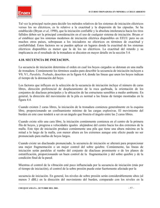 II CURSO TRONADURA EN MINERIA A CIELO ABIERTO
___________________________________________________________________________________________________
Tal vez la principal razón para decidir los métodos relativos de los sistemas de iniciación eléctricos
versus los no eléctricos, es lo relativo a la exactitud y la dispersión de las cápsulas. Se ha
establecido (Bryan et al, 1990), que la iniciación confiable y la absoluta intolerancia hacia los tiros
fallidos deben ser la principal consideración en el uso de cualquier sistema de iniciación. Bryan et
al establece que los sistemas modernos de iniciación eléctrica disponibles en EEUU pero no en
muchos otros países, sobrepasan a los iniciadores no eléctricos en términos de exactitud y
confiabilidad. Estos factores no se pueden aplicar en lugares donde la exactitud de los sistemas
eléctricos disponibles es menor que la de los no eléctricos. La exactitud del retardo y su
implicancia en el resultado de la tronadura se discuten en mayor detalle en la sección 5.4.
4.10. SECUENCIA DE INICIACION.
La secuencia de iniciación determina el orden en cual los hoyos cargados se detonan en una malla
de tronadura. Comúnmente los términos usados para describir la secuencia de iniciación incluyen a
V0, V1, Paralelo, Trabado, descritos en la figura 4.4, donde las líneas que unen los hoyos indican
el tiempo de la detonación del hoyo.
Los factores que influyen en la selección de la secuencia de iniciación incluye el número de caras
libres, dirección preferencial de desplazamiento de la roca quebrada, la orientación de los
conjuntos de diaclasas principales y la ubicación de las estructuras sensibles a medio ambiente. En
general, la dirección del movimiento de la pila es normal a las líneas de tiempo mostradas en la
figura 4.4.
Cuando existen 2 caras libres, la iniciación de la tronadura comienza generalmente en la esquina
libre, proporcionando un confinamiento mínimo de las cargas explosivas. El movimiento del
burden en este caso tenderá a ser en un ángulo que bisecta el ángulo entre las 2 caras libres.
Cuando existe sólo una cara libre, la iniciación comúnmente comienza en el centro de la primera
fila de hoyos, y progresa a velocidades iguales alejándose del centro hacia los dos extremos de la
malla. Este tipo de iniciación produce comúnmente una pila que tiene una altura máxima en la
mitad a lo largo de la malla, con menor altura en los extremos aunque este efecto puede no ser
pronunciado para mallas de hoyos largos.
Cuando existe un diaclasado pronunciado, la secuencia de iniciación se alterará para proporcionar
una mejor fragmentación o un mejor control del sobre quiebre. Comúnmente, las líneas de
iniciación serán paralelas al rumbo del conjunto de diaclasas prominente o de los planos de
estratificación, proporcionando un buen control de la fragmentación y del sobre quiebre y de la
condición final de la pared.
Mientras el control de la vibración esté poco influenciada por la secuencia de iniciación (más por
el tiempo de iniciación), el control de la sobre presión puede estar fuertemente afectado por la
secuencia de iniciación. En general, los niveles de sobre presión serán considerablemente altos (al
menos 3 dBL) en la dirección del movimiento del burden, comparado con los niveles en la
____________________________________________________________________________________________________________________
CHUQUICAMATA , OCTUBRE DEL 2001. - 57 -
 