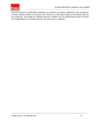 II CURSO TRONADURA EN MINERIA A CIELO ABIERTO
___________________________________________________________________________________________________
dirección opuesta. Considerables beneficios en términos de impacto ambiental en las residencias
cercanas pueden resultar si la secuencia de iniciación se altera para dirigir el movimiento lejos de
las residencias. Esto puede sin embargo provocar conflicto con los requerimientos para el control
de la fragmentación y el obtener bancos con caras suaves y regulares.
____________________________________________________________________________________________________________________
CHUQUICAMATA , OCTUBRE DEL 2001. - 58 -
 