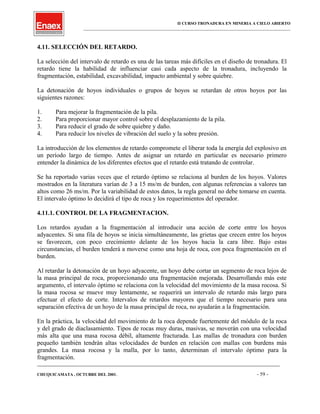 II CURSO TRONADURA EN MINERIA A CIELO ABIERTO
___________________________________________________________________________________________________
4.11. SELECCIÓN DEL RETARDO.
La selección del intervalo de retardo es una de las tareas más difíciles en el diseño de tronadura. El
retardo tiene la habilidad de influenciar casi cada aspecto de la tronadura, incluyendo la
fragmentación, estabilidad, excavabilidad, impacto ambiental y sobre quiebre.
La detonación de hoyos individuales o grupos de hoyos se retardan de otros hoyos por las
siguientes razones:
1. Para mejorar la fragmentación de la pila.
2. Para proporcionar mayor control sobre el desplazamiento de la pila.
3. Para reducir el grado de sobre quiebre y daño.
4. Para reducir los niveles de vibración del suelo y la sobre presión.
La introducción de los elementos de retardo compromete el liberar toda la energía del explosivo en
un período largo de tiempo. Antes de asignar un retardo en particular es necesario primero
entender la dinámica de los diferentes efectos que el retardo está tratando de controlar.
Se ha reportado varias veces que el retardo óptimo se relaciona al burden de los hoyos. Valores
mostrados en la literatura varían de 3 a 15 ms/m de burden, con algunas referencias a valores tan
altos como 26 ms/m. Por la variabilidad de estos datos, la regla general no debe tomarse en cuenta.
El intervalo óptimo lo decidirá el tipo de roca y los requerimientos del operador.
4.11.1. CONTROL DE LA FRAGMENTACION.
Los retardos ayudan a la fragmentación al introducir una acción de corte entre los hoyos
adyacentes. Si una fila de hoyos se inicia simultáneamente, las grietas que crecen entre los hoyos
se favorecen, con poco crecimiento delante de los hoyos hacia la cara libre. Bajo estas
circunstancias, el burden tenderá a moverse como una hoja de roca, con poca fragmentación en el
burden.
Al retardar la detonación de un hoyo adyacente, un hoyo debe cortar un segmento de roca lejos de
la masa principal de roca, proporcionando una fragmentación mejorada. Desarrollando más este
argumento, el intervalo óptimo se relaciona con la velocidad del movimiento de la masa rocosa. Si
la masa rocosa se mueve muy lentamente, se requerirá un intervalo de retardo más largo para
efectuar el efecto de corte. Intervalos de retardos mayores que el tiempo necesario para una
separación efectiva de un hoyo de la masa principal de roca, no ayudarán a la fragmentación.
En la práctica, la velocidad del movimiento de la roca depende fuertemente del módulo de la roca
y del grado de diaclasamiento. Tipos de rocas muy duras, masivas, se moverán con una velocidad
más alta que una masa rocosa débil, altamente fracturada. Las mallas de tronadura con burden
pequeño también tendrán altas velocidades de burden en relación con mallas con burdens más
grandes. La masa rocosa y la malla, por lo tanto, determinan el intervalo óptimo para la
fragmentación.
____________________________________________________________________________________________________________________
CHUQUICAMATA , OCTUBRE DEL 2001. - 59 -
 