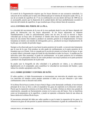 II CURSO TRONADURA EN MINERIA A CIELO ABIERTO
___________________________________________________________________________________________________
El control de la fragmentación requiere que los hoyos detonen en una secuencia controlada. La
selección de los retardos por lo tanto está influenciada por el sistema de iniciación usado. Por ej., el
uso de un retardo de superficie de 17 ms en combinación con uno dentro del hoyo de 1000 ms no
es aconsejable, puesto que la dispersión de la unidad dentro del hoyo probablemente excederá el
intervalo del retardo de superficie, lo que resultará que el hoyo detone fuera de secuencia.
4.11.2. CONTROL DEL PERFIL DE LA PILA.
La velocidad del movimiento de la roca de la roca quebrada desde la cara del banco depende del
grado de interacción con los hoyos adyacentes. Si los hoyos adyacentes se disparan
simultáneamente y están lo suficientemente juntos uno de otro, la roca se moverá a mayor
velocidad que un hoyo sólo. El disminuir el retardo entre hoyos (intervalo de retardo entre los
hoyos de una misma fila) tenderá a producir un aumento general en el desplazamiento. El hacer
tronaduras en túneles con retardos de milisegundos, por ej. , producirá un mayor desplazamiento de
la pila que con retardos de períodos largos.
Siempre se ha observado que la roca hacia la parte posterior de la malla se moverá más lentamente
que la roca de la cara. Esto produce un alto grado de confinamiento en la parte posterior de la
tronadura que en el frente. Esto es causado por la acción de arrastre en la base de los hoyos, lo que
se puede reducir colocando cargas de fondo de alta densidad en todos los hoyos. A medida que los
intervalos entre filas aumentan, el grado de confinamiento en la parte posterior de la tronadura
disminuirá. Los principales efectos de esto serán producir una mayor potencia en la parte posterior
y producir más desplazamiento de la pila total.
Se puede usar la fotografía de alta velocidad o la grabación en videos, y su subsecuente
digitalización en el computador, para cuantificar la velocidad de movimiento del burden y para
indicar los retardos apropiados entre filas.
4.11.3. SOBRE QUIEBRE Y CONTROL DE DAÑO.
El sobre quiebre y el daño frecuentemente se incrementan con intervalos de retardo muy cortos.
Los intervalos de retardos cortos pueden aumentar el daño ya sea por vibración o por sobre
confinamiento como se discutió más arriba.
Si la última fila de hoyos (contra el nuevo banco) llega a estar demasiado confinada, el movimiento
principal de la roca se lleva a cabo al expandirse los gases de explosión en la dirección vertical.
Puesto que la expansión comienza en la base del hoyo, se tiende a formar un efecto muy grande de
craterización, causando un fracturamiento extenso en la nueva cara del banco. Esto se manifiesta
como un levantamiento en la superficie, y puede ser aparente a distancias hasta de una altura de
banco detrás de la última fila de hoyos.
El mecanismo principal del daño por sobre quiebre es por lo tanto la expansión de los gases. La
influencia de gases de alta presión se puede minimizar al disminuir el grado de confinamiento de la
____________________________________________________________________________________________________________________
CHUQUICAMATA , OCTUBRE DEL 2001. - 60 -
 