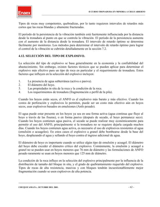 II CURSO TRONADURA EN MINERIA A CIELO ABIERTO
___________________________________________________________________________________________________
Tipos de rocas muy competentes, quebradizas, por lo tanto requieren intervalos de retardos más
cortos que las rocas blandas y altamente fracturadas.
El período de la persistencia de la vibración también está fuertemente influenciada por la distancia
desde la tronadura al punto en que se controla la vibración. El período de la persistencia aumenta
con el aumento de la distancia desde la tronadura. El intervalo de retardo óptimo se determina
fácilmente por monitoreo. Los métodos para determinar el intervalo de retardo óptimo para lograr
el control de la vibración se cubrirán detalladamente en la sección 7.2.
4.12. SELECCIÓN DEL TIPO DE EXPLOSIVO.
La selección del tipo de explosivo se basa generalmente en la economía y la confiabilidad del
abastecimiento. Sin embargo, existen factores técnicos que se pueden aplicar para determinar el
explosivo más efectivo para un tipo de roca en particular y el requerimiento de tronadura. Estos
factores que influyen en la selección del explosivo incluyen:
1. La presencia de agua subterránea (activa o pasiva).
2. El diámetro del hoyo.
3. Las propiedades in situ de la roca y la condición de la roca.
4. Los requerimientos de tronadura (fragmentación o perfil de la pila).
Cuando los hoyos están secos, el ANFO es el explosivo más barato y más efectivo. Cuando los
costos de perforación y explosivos lo permiten, puede ser un costo más efectivo aún en hoyos
secos, usar explosivos basados en emulsiones (Anfo pesado).
El agua puede estar presente en los hoyos ya sea en una forma activa (agua continua que fluye al
hoyo a través de las fisuras), o en forma pasiva (después de secado, el hoyo permanece seco).
Cuando los hoyos contienen agua pasiva, el secado se puede realizar muy económicamente para
permitir el uso del ANFO, principalmente si la tronadura no se requiere dejarla cargada muchos
días. Cuando los hoyos contienen agua activa, es necesario el uso de explosivos resistentes al agua
(emulsión o acuageles). En estos casos el explosivo a granel debe bombearse desde la base del
hoyo, desplazando el agua y sellando el hoyo contra el ingreso adicional de agua.
El diámetro de hoyo es importante cuando se utilice algún tipo de emulsión y acuagel. El diámetro
del hoyo debe exceder el diámetro crítico del explosivo. Comúnmente, la emulsión y acuagel a
granel no se pueden usar en hoyos menores que 76 mm de diámetro y las formulaciones de ANFO
pesado raramente se usan en hoyos menores que 125 mm de diámetro.
La condición de la roca influye en la selección del explosivo principalmente por la influencia de la
distribución de tamaño del bloque in situ, y el grado de quebrantamiento requerido del explosivo.
Tipos de rocas de alta resistencia, masivas y con bloques tendrán incuestionablemente mejor
fragmentación cuando se usen explosivos de alta potencia.
____________________________________________________________________________________________________________________
CHUQUICAMATA , OCTUBRE DEL 2001. - 62 -
 