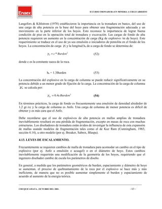 II CURSO TRONADURA EN MINERIA A CIELO ABIERTO
___________________________________________________________________________________________________
Langefors & Kihlstrom (1978) establecieron la importancia en la tronadura en banco, del uso de
una carga de alta potencia en la base del hoyo para obtener una fragmentación adecuada y un
movimiento en la parte inferior de los hoyos. Esto reconoce la importancia de lograr buena
condición de piso en la operación total de tronadura y excavación. Las cargas de fondo de alta
potencia requieren un aumento en la concentración de carga (Kg de explosivo /m de hoyo). Este
requerimiento se traduce en el uso de ya sea emulsión o iniciadores de pentolita en el fondo de los
hoyos. La concentración de carga bγ y la longitud hb de a carga de fondo se determina de:
2
* Burdencb =γ (52)
donde c es la constante sueca de la roca.
hb = 1.3Burden (53)
La concentración del explosivo en la carga de columna se puede reducir significativamente en su
potencia debido a un menor grado de fijación de la carga. La concentración de la carga de columna
mγ se calcula por:
2
4.0 cBurdenm =γ (54)
En términos prácticos, la carga de fondo es frecuentemente una emulsión de densidad alrededor de
1,2 gr./cc y la carga de columna es Anfo. Una carga de columna de menor potencia es difícil de
obtener y es más cara que el Anfo.
Debe recordarse que el uso de explosivos de alta potencia en mallas amplias de tronadura
inevitablemente resultará en una pérdida de fragmentación, excepto en masas de roca con muchas
estructuras. Los diseñadores de tronadura están ávidos de investigar la influencia de esta expansión
de mallas usando modelos de fragmentación tales como el de Kuz Ram (Cunningham, 1983,
sección 4.14), u otro modelo (por ej. Breaker, Sabrex, Blaspa).
4.13. LEYES DE ESCALAMIENTO.
Frecuentemente se requieren cambios de malla de tronadura para acomodar un cambio en el tipo de
explosivo (por ej. Anfo a emulsión o acuagel) o en el diámetro de hoyo. Estos cambios
inevitablemente requerirán una modificación de la geometría de los hoyos, requiriendo que el
ingeniero diseñador cambie de escala los parámetros de diseño.
En general, a medida que los parámetros geométricos de burden, espaciamiento y diámetro de hoyo
se aumentan, el proceso de quebrantamiento de la roca por el explosivo se hace más y más
ineficiente, de manera que no es posible aumentar simplemente el burden y espaciamiento de
acuerdo al aumento de la energía teórica.
____________________________________________________________________________________________________________________
CHUQUICAMATA , OCTUBRE DEL 2001. - 63 -
 