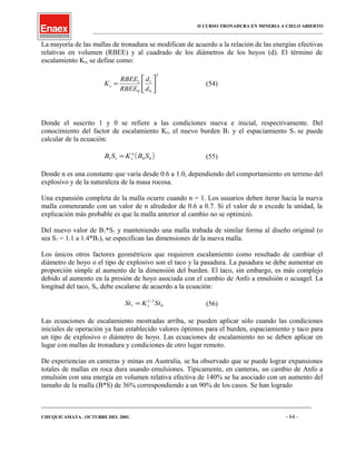 II CURSO TRONADURA EN MINERIA A CIELO ABIERTO
___________________________________________________________________________________________________
La mayoría de las mallas de tronadura se modifican de acuerdo a la relación de las energías efectivas
relativas en volumen (RBEE) y al cuadrado de los diámetros de los hoyos (d). El término de
escalamiento Ks, se define como:
2
0
1
0
1






=
d
d
RBEE
RBEE
Ks (54)
Donde el suscrito 1 y 0 se refiere a las condiciones nueva e inicial, respectivamente. Del
conocimiento del factor de escalamiento Ks, el nuevo burden B1 y el espaciamiento S1 se puede
calcular de la ecuación:
( )0011 SBKSB n
s= (55)
Donde n es una constante que varía desde 0.6 a 1.0, dependiendo del comportamiento en terreno del
explosivo y de la naturaleza de la masa rocosa.
Una expansión completa de la malla ocurre cuando n = 1. Los usuarios deben iterar hacia la nueva
malla comenzando con un valor de n alrededor de 0.6 a 0.7. Si el valor de n excede la unidad, la
explicación más probable es que la malla anterior al cambio no se optimizó.
Del nuevo valor de B1*S1 y manteniendo una malla trabada de similar forma al diseño original (o
sea S1 = 1.1 a 1.4*B1), se especifican las dimensiones de la nueva malla.
Los únicos otros factores geométricos que requieren escalamiento como resultado de cambiar el
diámetro de hoyo o el tipo de explosivo son el taco y la pasadura. La pasadura se debe aumentar en
proporción simple al aumento de la dimensión del burden. El taco, sin embargo, es más complejo
debido al aumento en la presión de hoyo asociada con el cambio de Anfo a emulsión o acuagel. La
longitud del taco, St, debe escalarse de acuerdo a la ecuación:
0
3/1
1 StKSt s= (56)
Las ecuaciones de escalamiento mostradas arriba, se pueden aplicar sólo cuando las condiciones
iniciales de operación ya han establecido valores óptimos para el burden, espaciamiento y taco para
un tipo de explosivo o diámetro de hoyo. Las ecuaciones de escalamiento no se deben aplicar en
lugar con mallas de tronadura y condiciones de otro lugar remoto.
De experiencias en canteras y minas en Australia, se ha observado que se puede lograr expansiones
totales de mallas en roca dura usando emulsiones. Típicamente, en canteras, un cambio de Anfo a
emulsión con una energía en volumen relativa efectiva de 140% se ha asociado con un aumento del
tamaño de la malla (B*S) de 36% correspondiendo a un 90% de los casos. Se han logrado
____________________________________________________________________________________________________________________
CHUQUICAMATA , OCTUBRE DEL 2001. - 64 -
 
