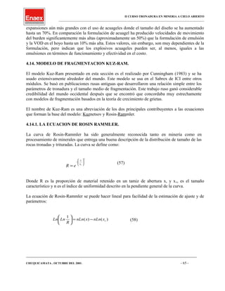 II CURSO TRONADURA EN MINERIA A CIELO ABIERTO
___________________________________________________________________________________________________
expansiones aún más grandes con el uso de acuageles donde el tamaño del diseño se ha aumentado
hasta un 70%. En comparación la formulación de acuagel ha producido velocidades de movimiento
del burden significantemente más altas (aproximadamente un 50%) que la formulación de emulsión
y la VOD en el hoyo hasta un 10% más alta. Estos valores, sin embargo, son muy dependientes de la
formulación, pero indican que los explosivos acuageles pueden ser, al menos, iguales a las
emulsiones en términos de funcionamiento y efectividad en el costo.
4.14. MODELO DE FRAGMENTACION KUZ-RAM.
El modelo Kuz-Ram presentado en esta sección es el realizado por Cunningham (1983) y se ha
usado extensivamente alrededor del mundo. Este modelo se usa en el Sabrex de ICI entre otros
módulos. Se basó en publicaciones rusas antiguas que desarrollaron una relación simple entre los
parámetros de tronadura y el tamaño medio de fragmentación. Este trabajo ruso ganó considerable
credibilidad del mundo occidental después que se encontró que concordaba muy estrechamente
con modelos de fragmentación basados en la teoría de crecimiento de grietas.
El nombre de Kuz-Ram es una abreviación de los dos principales contribuyentes a las ecuaciones
que forman la base del modelo: Kuznetsov y Rosin-Rammler.
4.14.1. LA ECUACION DE ROSIN RAMMLER.
La curva de Rosin-Rammler ha sido generalmente reconocida tanto en minería como en
procesamiento de minerales que entrega una buena descripción de la distribución de tamaño de las
rocas tronadas y trituradas. La curva se define como:
n
cx
x
eR








−
=
(57)
Donde R es la proporción de material retenido en un tamiz de abertura x, y xc, es el tamaño
característico y n es el índice de uniformidad descrito en la pendiente general de la curva.
La ecuación de Rosin-Rammler se puede hacer lineal para facilidad de la estimación de ajuste y de
parámetros:
)()(
1
cxnLnxnLn
R
LnLn −=





(58)
____________________________________________________________________________________________________________________
CHUQUICAMATA , OCTUBRE DEL 2001. - 65 -
 