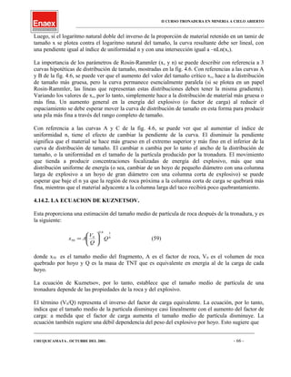 II CURSO TRONADURA EN MINERIA A CIELO ABIERTO
___________________________________________________________________________________________________
Luego, si el logaritmo natural doble del inverso de la proporción de material retenido en un tamiz de
tamaño x se plotea contra el logaritmo natural del tamaño, la curva resultante debe ser lineal, con
una pendiente igual al índice de uniformidad n y con una intersección igual a –nLn(xc).
La importancia de los parámetros de Rosin-Rammler (xc y n) se puede describir con referencia a 3
curvas hipotéticas de distribución de tamaño, mostradas en la fig. 4.6. Con referencias a las curvas A
y B de la fig. 4.6, se puede ver que el aumento del valor del tamaño crítico xc, hace a la distribución
de tamaño más gruesa, pero la curva permanece esencialmente paralela (si se plotea en un papel
Rosin-Rammler, las líneas que representan estas distribuciones deben tener la misma gradiente).
Variando los valores de xc, por lo tanto, simplemente hace a la distribución de material más gruesa o
más fina. Un aumento general en la energía del explosivo (o factor de carga) al reducir el
espaciamiento se debe esperar mover la curva de distribución de tamaño en esta forma para producir
una pila más fina a través del rango completo de tamaño.
Con referencia a las curvas A y C de la fig. 4.6, se puede ver que al aumentar el índice de
uniformidad n, tiene el efecto de cambiar la pendiente de la curva. El disminuir la pendiente
significa que el material se hace más grueso en el extremo superior y más fino en el inferior de la
curva de distribución de tamaño. El cambiar n cambia por lo tanto el ancho de la distribución de
tamaño, o la uniformidad en el tamaño de la partícula producido por la tronadura. El movimiento
que tienda a producir concentraciones focalizadas de energía del explosivo, más que una
distribución uniforme de energía (o sea, cambiar de un hoyo de pequeño diámetro con una columna
larga de explosivo a un hoyo de gran diámetro con una columna corta de explosivo) se puede
esperar que baje el n ya que la región de roca próxima a la columna corta de carga se quebrará más
fina, mientras que el material adyacente a la columna larga del taco recibirá poco quebrantamiento.
4.14.2. LA ECUACION DE KUZNETSOV.
Esta proporciona una estimación del tamaño medio de partícula de roca después de la tronadura, y es
la siguiente:
6
18.0
0
50 Q
Q
V
Ax 





= (59)
donde x50 es el tamaño medio del fragmento, A es el factor de roca, V0 es el volumen de roca
quebrado por hoyo y Q es la masa de TNT que es equivalente en energía al de la carga de cada
hoyo.
La ecuación de Kuznetsov, por lo tanto, establece que el tamaño medio de partícula de una
tronadura depende de las propiedades de la roca y del explosivo.
El término (V0/Q) representa el inverso del factor de carga equivalente. La ecuación, por lo tanto,
indica que el tamaño medio de la partícula disminuye casi linealmente con el aumento del factor de
carga: a medida que el factor de carga aumenta el tamaño medio de partícula disminuye. La
ecuación también sugiere una débil dependencia del peso del explosivo por hoyo. Esto sugiere que
____________________________________________________________________________________________________________________
CHUQUICAMATA , OCTUBRE DEL 2001. - 66 -
 
