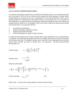 II CURSO TRONADURA EN MINERIA A CIELO ABIERTO
___________________________________________________________________________________________________
4.14.3. LAS ECUACIONES DE KUZ-RAM.
La ecuación de Kuznetsov proporciona una estimación del tamaño medio, o sea, el tamaño del tamiz
por el cual pasa el 50% de la roca. Puesto que la ecuación de Rosin Rammler se puede definir
completamente por un punto de la curva y la pendiente de la línea Rosin Rammler, todo lo que se
necesita después de la determinación del tamaño medio, es una estimación de n en la ecuación de
Rosin Rammler y se puede calcular una distribución completa de tamaño de la pila. Para obtener una
expresión para el cálculo de n, Cunningham (1983) usó la teoría moderna de fracturas para obtener
una relación entre n y los siguientes factores:
1. Exactitud de la perforación.
2. Relación del burden al diámetro de hoyo.
3. Relación espaciamiento/burden.
4. Relación del largo de la carga a la altura de banco.
La aplicación del modelo ha sido extensa, aplicado tanto a datos publicados como a experimentales,
y en general, se ha concluido que predice muy bien los tamaños gruesos pero es menos exacto para
las fracciones más finas. Cunningham subraya que la exactitud es más importante para la fracción
gruesa (sobre tamaño) que para la fracción fina. Las ecuaciones Kuz-Ram posteriormente
desarrolladas son:
Tamaño medio,
633.0
6
18.0
0
50
115












=
E
Q
Q
V
Ax e
e
Tamaño crítico,
n
c
x
x 1
50
693.0
=
Indice de uniformidad:
H
L
L
CCLBCLABS
B
WB
S
d
B
n
t
0
1.0
5.0
1.0
)(
1
2
1
142.2 





+
−




−










+




−=
Fracción retenida,
n
cx
x
eR








−
=
(61)
donde V0/Qe = el inverso de la carga específica o factor de carga (m3
/kg).
____________________________________________________________________________________________________________________
CHUQUICAMATA , OCTUBRE DEL 2001. - 68 -
 