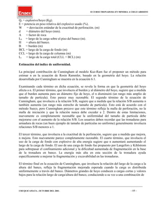 II CURSO TRONADURA EN MINERIA A CIELO ABIERTO
___________________________________________________________________________________________________
Qe = explosivo/hoyo (Kg).
E = potencia en peso relativa del explosivo usado (%).
W = desviación estándar de la exactitud de perforación. (m)
d = diámetro del hoyo (mm).
A = factor de roca
L0 = largo de la carga sobre el piso del banco (m).
H = altura del banco.
B = burden (m)
BCL = largo de la carga de fondo (m)
CCL = largo de la carga de columna (m)
Lt = largo de la carga total (CLL + BCL) (m)
Estimación del índice de uniformidad.
La principal contribución de Cunningham al modelo Kuz-Ram fue el proponer un método para
estimar n en la ecuación de Rosin Rammler, basado en la geometría del hoyo. La relación
desarrollada por Cunningham se muestra en la ecuación 6.1.
Examinando cada término en dicha ecuación, se revela la forma en que la geometría del hoyo
afecta a n. El primer término, que involucra al burden y al diámetro del hoyo, sugiere que a medida
que el burden aumenta para un diámetro fijo de hoyo, el n disminuirá (un rango más amplio de
tamaño de partícula). Esto parece muy razonable. El segundo término de la ecuación de
Cunningham, que involucra a la relación S/B, sugiere que a medida que la relación S/B aumenta n
también aumenta (un rango más estrecho de tamaño de partícula). Esto está de acuerdo con el
método Sueco, pero Cunningham precave que este término refleja la malla de perforación, no la
malla de iniciación y que la relación nunca debe exceder a 2. Dentro de estas limitaciones,
nuevamente es completamente razonable que la uniformidad del tamaño de partícula debe
mejorarse con el aumento de la relación S/B. Los usuarios deben recordar que las tronaduras para
armadura de rocas (un buen ejemplo de tamaño de partículas no uniforme) generalmente involucra
relaciones S/B menores a 1.
El tercer término, que involucra a la exactitud de la perforación, sugiere que a medida que mejora,
n mejora. Esto nuevamente parece completamente razonable. El cuarto término, que involucra el
uso de la carga de fondo con explosivo de alta energía sugiere que n aumentará aumentando el
largo de la carga de fondo. El uso de una carga de fondo fue propuesto por Langefors y Kihlstrom
para sobrepasar el confinamiento adicional y la dificultad aumentada de fragmentación en la base
de la tronadura en banco. La energía más alta en esta sección de la tronadura ayuda
específicamente a mejorar la fragmentación y excavabilidad en las tronaduras.
El término final en la ecuación de Cunningham, que involucra la relación del largo de la carga a la
altura del banco, refleja la fragmentación mejorada esperada cuando la carga es distribuida
uniformemente a través del banco. Diámetros grandes de hoyo conducen a cargas cortas y valores
bajos para la relación largo de carga/altura del banco, conduciendo a su vez a una combinación de
____________________________________________________________________________________________________________________
CHUQUICAMATA , OCTUBRE DEL 2001. - 69 -
 