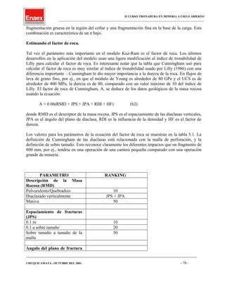 II CURSO TRONADURA EN MINERIA A CIELO ABIERTO
___________________________________________________________________________________________________
fragmentación gruesa en la región del collar y una fragmentación fina en la base de la carga. Esta
combinación es característica de un n bajo.
Estimando el factor de roca.
Tal vez el parámetro más importante en el modelo Kuz-Ram es el factor de roca. Los últimos
desarrollos en la aplicación del modelo usan una ligera modificación al índice de tronabilidad de
Lilly para calcular el factor de roca. Es interesante notar que la tabla que Cunningham usó para
calcular el factor de roca es muy similar al índice de tronabilidad usado por Lilly (1986) con una
diferencia importante – Cunningham le dio mayor importancia a la dureza de la roca. En flujos de
lava de grano fino, por ej., en que el módulo de Young es alrededor de 80 GPa y el UCS es de
alrededor de 400 MPa, la dureza es de 80, comparado con un valor máximo de 10 del índice de
Lilly. El factor de roca de Cunningham, A, se deduce de los datos geológicos de la masa rocosa
usando la ecuación:
A = 0.06(RMD + JPS + JPA + RDI + HF) (62)
donde RMD es el descriptor de la masa rocosa, JPS es el espaciamiento de las diaclasas verticales,
JPA es el ángulo del plano de diaclasa, RDI es la influencia de la densidad y HF es el factor de
dureza.
Los valores para los parámetros de la ecuación del factor de roca se muestran en la tabla 5.1. La
definición de Cunningham de las diaclasas está relacionada con la malla de perforación, y la
definición de sobre tamaño. Esto reconoce claramente los diferentes impactos que un fragmento de
800 mm, por ej., tendría en una operación de una cantera pequeña comparado con una operación
grande de minería.
PARAMETRO RANKING
Descripción de la Masa
Rocosa (RMD)
Pulvurulento/Quebradizo 10
Diaclasado verticalmente JPS + JPA
Masiva 50
Espaciamiento de fracturas
(JPS)
0.1 m 10
0.1 a sobre tamaño 20
Sobre tamaño a tamaño de la
malla
50
Angulo del plano de fractura
____________________________________________________________________________________________________________________
CHUQUICAMATA , OCTUBRE DEL 2001. - 70 -
 