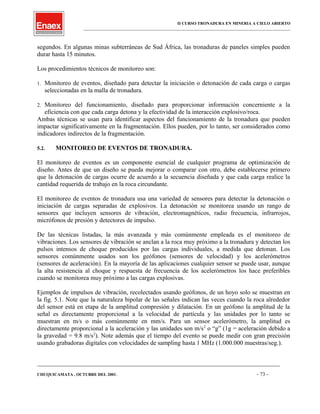 II CURSO TRONADURA EN MINERIA A CIELO ABIERTO
___________________________________________________________________________________________________
segundos. En algunas minas subterráneas de Sud África, las tronaduras de paneles simples pueden
durar hasta 15 minutos.
Los procedimientos técnicos de monitoreo son:
1. Monitoreo de eventos, diseñado para detectar la iniciación o detonación de cada carga o cargas
seleccionadas en la malla de tronadura.
2. Monitoreo del funcionamiento, diseñado para proporcionar información concerniente a la
eficiencia con que cada carga detona y la efectividad de la interacción explosivo/roca.
Ambas técnicas se usan para identificar aspectos del funcionamiento de la tronadura que pueden
impactar significativamente en la fragmentación. Ellos pueden, por lo tanto, ser considerados como
indicadores indirectos de la fragmentación.
5.2. MONITOREO DE EVENTOS DE TRONADURA.
El monitoreo de eventos es un componente esencial de cualquier programa de optimización de
diseño. Antes de que un diseño se pueda mejorar o comparar con otro, debe establecerse primero
que la detonación de cargas ocurre de acuerdo a la secuencia diseñada y que cada carga realice la
cantidad requerida de trabajo en la roca circundante.
El monitoreo de eventos de tronadura usa una variedad de sensores para detectar la detonación o
iniciación de cargas separadas de explosivos. La detonación se monitorea usando un rango de
sensores que incluyen sensores de vibración, electromagnéticos, radio frecuencia, infrarrojos,
micrófonos de presión y detectores de impulso.
De las técnicas listadas, la más avanzada y más comúnmente empleada es el monitoreo de
vibraciones. Los sensores de vibración se anclan a la roca muy próximo a la tronadura y detectan los
pulsos intensos de choque producidos por las cargas individuales, a medida que detonan. Los
sensores comúnmente usados son los geófonos (sensores de velocidad) y los acelerómetros
(sensores de aceleración). En la mayoría de las aplicaciones cualquier sensor se puede usar, aunque
la alta resistencia al choque y respuesta de frecuencia de los acelerómetros los hace preferibles
cuando se monitorea muy próximo a las cargas explosivas.
Ejemplos de impulsos de vibración, recolectados usando geófonos, de un hoyo solo se muestran en
la fig. 5.1. Note que la naturaleza bipolar de las señales indican las veces cuando la roca alrededor
del sensor está en etapa de la amplitud compresión y dilatación. En un geófono la amplitud de la
señal es directamente proporcional a la velocidad de partícula y las unidades por lo tanto se
muestran en m/s o más comúnmente en mm/s. Para un sensor acelerómetro, la amplitud es
directamente proporcional a la aceleración y las unidades son m/s2
o “g” (1g = aceleración debido a
la gravedad = 9.8 m/s2
). Note además que el tiempo del evento se puede medir con gran precisión
usando grabadoras digitales con velocidades de sampling hasta 1 MHz (1.000.000 muestras/seg.).
____________________________________________________________________________________________________________________
CHUQUICAMATA , OCTUBRE DEL 2001. - 73 -
 