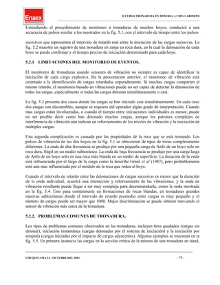 II CURSO TRONADURA EN MINERIA A CIELO ABIERTO
___________________________________________________________________________________________________
Extendiendo el procedimiento de monitoreo a tronaduras de muchos hoyos, conducirá a una
secuencia de pulsos similar a los mostrados en la fig. 5.1, con el intervalo de tiempo entre los pulsos
sucesivos que representen el intervalo de retardo real entre la iniciación de las cargas sucesivas. La
fig. 5.2 muestra un registro de una tronadura en zanja en roca dura, en la cual la detonación de cada
hoyo se puede confirmar y el tiempo preciso de iniciación determinado para cada hoyo.
5.2.1 LIMITACIONES DEL MONITOREO DE EVENTOS.
El monitoreo de tronaduras usando sensores de vibración no siempre es capaz de identificar la
iniciación de cada carga explosiva. De la presentación anterior, el monitoreo de vibración está
orientado a la identificación de cargas retardadas separadamente. Si muchas cargas comparten el
mismo retardo, el monitoreo basado en vibraciones puede no ser capaz de detectar la detonación de
todas las cargas, especialmente si todas las cargas detonan simultáneamente o casi.
La fig. 5.3 presenta dos casos donde las cargas se han iniciado casi simultáneamente. En cada caso
dos cargas son discernibles, aunque se requiere del operador algún grado de interpretación. Cuando
más cargas están involucradas, o cuando el tiempo entre iniciaciones individuales es menor, puede
no ser posible decir como han detonado muchas cargas, aunque los patrones complejos de
interferencia de vibración aún indican un reforzamiento de los niveles de vibración y la iniciación de
múltiples cargas.
Una segunda complicación es causada por las propiedades de la roca que se está tronando. Los
pulsos de vibración de los dos hoyos en la fig. 5.1 se obtuvieron de tipos de rocas completamente
diferentes. La onda de alta frecuencia se produjo por una pequeña carga de Anfo de un hoyo solo en
roca dura, frágil en un medio subterráneo. La onda de baja frecuencia se produjo por una carga larga
de Anfo de un hoyo solo en una roca más blanda en un medio de superficie. La duración de la onda
está influenciada por el largo de la carga como la describe Grant et al (1987), pero probablemente
esté aún más influenciada por el módulo de la roca que rodea al hoyo.
Cuando el intervalo de retardo entre las detonaciones de cargas sucesivas es menor que la duración
de la onda individual, ocurrirá una interacción y reforzamiento de las vibraciones, y la onda de
vibración resultante puede llegar a ser muy compleja para desenmarañarla, como la onda mostrada
en la fig. 5.4. Esto pasa comúnmente en formaciones de rocas blandas, en tronaduras grandes
masivas subterráneas donde el intervalo de retardo promedio entre cargas es muy pequeño y el
número de cargas puede ser mayor que 1000. Mejor discriminación se puede obtener moviendo el
sensor de vibración más cerca de la tronadura.
5.2.2. PROBLEMAS COMUNES DE TRONADURA.
Los tipos de problemas comunes observados en las tronaduras, incluyen tiros quedados (cargas sin
detonar), iniciación instantánea (cargas detonadas por el sistema de iniciación) y la iniciación por
simpatía (cargas iniciadas por el impacto de cargas adyacentes). Algunos ejemplos se muestran en la
fig. 5.5. En primera instancia las cargas en la sección crítica de la rainura de una tronadura en túnel,
____________________________________________________________________________________________________________________
CHUQUICAMATA , OCTUBRE DEL 2001. - 74 -
 