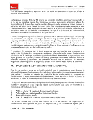II CURSO TRONADURA EN MINERIA A CIELO ABIERTO
___________________________________________________________________________________________________
falló en detonar. Después de repetidas fallas, los hoyos se omitieron del diseño sin afectar al
resultado de la tronadura.
En la segunda instancia de la fig. 5.5 ocurrió una iniciación simultánea dentro de varias paradas de
hoyos en una tronadura masiva. Los tiempos de iniciación que muestra el registro reflejan los
tiempos de retardo de superficie para las paradas: detonaron mucho antes que el tiempo diseñado de
iniciación del primer hoyo. Cuando las cargas en las filas posteriores se inician antes que se haya
creado una cara libre, poco trabajo útil se puede realizar, y la carga tiene una alta probabilidad de
interrumpir las cargas circundantes, de manera que este tipo de defecto puede ser particularmente
dañino en términos de controlar el daño o la fragmentación.
Cuando se interpretan registros de vibración, puede ser difícil diferenciar entre cargas sin detonar y
las iniciaciones por simpatía. Las cargas localizadas muy próximas, pueden ser iniciadas por
simpatía por la última carga iniciada, y aparece como tiro quedado por la ausencia de una respuesta
de vibración a su tiempo nominal de iniciación. Cuando las respuestas de vibración están
consistentemente ausentes, los espaciamientos de los hoyos se deben aumentar o los hoyos se deben
remover de la malla, para ver si el problema se resuelve.
El monitoreo de tronadura, por lo tanto, representa una aproximación muy pragmática a la
optimización del diseño de la tronadura, proporcionando información real acerca del funcionamiento
y la interacción de las cargas individuales y permite decisiones considerando el espaciamiento entre
hoyos, potencia del explosivo y tamaño de la carga y el tiempo de retardo a ser hecho, basado en
respuestas medidas y observadas. Es importante recalcar que el monitoreo de tronaduras
proporciona un medio positivo de asegurar los efectos de los cambios en los diseños de tronadura.
5.3. EVALUACIÓN DEL FUNCIONAMIENTO DEL EXPLOSIVO.
Este tipo de monitoreo tiene una aplicación principal para el modelamiento, proporcionando la
información básica del funcionamiento del explosivo y la interacción explosivo/roca que se requiere
para calibrar y verificar los modelos de predicción. En un amplio rango, el monitoreo del
funcionamiento se puede usar siempre que el usuario sienta que el producto explosivo, el sistema de
iniciación o el diseño de tronadura pueda estar fallando en un aspecto u otro.
Los aspectos del funcionamiento que se pueden monitorear para proporcionar una retro alimentación
cuantitativa al operador y que se puede esperar razonablemente que afecte los resultados y la
economía de la tronadura, incluyen:
1. VOD en el hoyo y la presión de detonación del explosivo.
2. Velocidad y energía cinética del movimiento del burden.
3. Generación de sobre tamaño.
4. Nivel de choque inducido en una proximidad muy cercana al hoyo.
Los factores listados anteriormente han excluido tal vez a los aspectos más importantes del
funcionamiento del explosivo: el grado de fragmentación y la excavabilidad lograda por la
____________________________________________________________________________________________________________________
CHUQUICAMATA , OCTUBRE DEL 2001. - 75 -
 