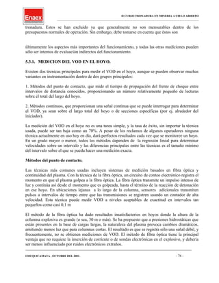 II CURSO TRONADURA EN MINERIA A CIELO ABIERTO
___________________________________________________________________________________________________
tronadura. Estos se han excluido ya que generalmente no son mensurables dentro de los
presupuestos normales de operación. Sin embargo, debe tomarse en cuenta que éstos son
últimamente los aspectos más importantes del funcionamiento, y todas las otras mediciones pueden
sólo ser intentos de evaluación indirectos del funcionamiento.
5.3.1. MEDICION DEL VOD EN EL HOYO.
Existen dos técnicas principales para medir el VOD en el hoyo, aunque se pueden observar muchas
variantes en instrumentación dentro de dos grupos principales:
1. Métodos del punto de contacto, que mide el tiempo de propagación del frente de choque entre
intervalos de distancia conocidos, proporcionando un número relativamente pequeño de lecturas
sobre el total del largo del hoyo.
2. Métodos continuos, que proporcionan una señal continua que se puede interrogar para determinar
el VOD, ya sean sobre el largo total del hoyo o de secciones específicas (por ej. alrededor del
iniciador).
La medición del VOD en el hoyo no es una tarea simple, y la tasa de éxito, sin importar la técnica
usada, puede ser tan baja como un 70%. A pesar de los reclamos de algunos operadores ninguna
técnica actualmente en uso hoy en día, dará perfectos resultados cada vez que se monitoree un hoyo.
En un grado mayor o menor, todos los métodos dependen de la regresión lineal para determinar
velocidades sobre un intervalo y las diferencias principales entre las técnicas es el tamaño mínimo
del intervalo sobre el que se pueda hacer una medición exacta.
Métodos del punto de contacto.
Las técnicas más comunes usadas incluyen sistemas de medición basados en fibra óptica y
continuidad del plasma. Con la técnica de la fibra óptica, un circuito de conteo electrónico registra el
momento en que el plasma golpea a la fibra óptica. La fibra óptica transmite un impulso intenso de
luz y continúa así desde el momento que es golpeada, hasta el término de la reacción de detonación
en ese hoyo. En ubicaciones lejanas a lo largo de la columna, sensores adicionales transmiten
pulsos a intervalos de tiempo entre que las transmisiones se registren usando un contador de alta
velocidad. Esta técnica puede medir VOD a niveles aceptables de exactitud en intervalos tan
pequeños como casi 0,1 m
El método de la fibra óptica ha dado resultados insatisfactorios en hoyos donde la altura de la
columna explosiva es grande (o sea, 30 m o más). Se ha propuesto que a presiones hidrostáticas que
están presentes en la base de cargas largas, la naturaleza del plasma provoca cambios dramáticos,
emitiendo menos luz que para columnas cortas. El resultado es que se registra sólo una señal débil, y
frecuentemente, no se obtienen mediciones de VOD. El método de fibra óptica tiene la principal
ventaja que no requiere la inserción de corriente o de sondas electrónicas en el explosivo, y debería
ser menos influenciado por ruidos electrónicos extraños.
____________________________________________________________________________________________________________________
CHUQUICAMATA , OCTUBRE DEL 2001. - 76 -
 