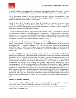 II CURSO TRONADURA EN MINERIA A CIELO ABIERTO
___________________________________________________________________________________________________
El segundo método común de punto de contacto es la técnica de continuidad del plasma y es capaz
de los mismos niveles de medición exacta que el método de la fibra óptica. Con este método (fig.
5.6) los electrodos se colocan en el explosivo durante el carguío a intervalos conocidos (por ej. 0,5 a
1 m). Se aplica un pequeño voltaje a través de los electrodos pero no fluye corriente a través de ellos
porque los extremos de los electrodos están abiertos.
Cuando el frente de la detonación golpea al par de electrodos, la ionización dentro del plasma
permite que una pequeña corriente fluya entre los electrodos. El inicio de este flujo se usa para
gatillar el circuito de tiempo para una lectura directa del intervalo de tiempo, o la señal completa se
puede registrar para la interpretación del operador.
Los datos reunidos de esta manera se pueden analizar de muchas formas. Las velocidades sobre cada
intervalo discreto se puede calcular para considerar variaciones de VOD a lo largo de la columna; en
estos casos el error asociado con cada medición discreta es un máximo (fig. 5.7). Alternativamente
todos los datos se pueden analizar por regresión para obtener una estimación de mayor exactitud que
se aplica a la longitud de carga completa como se muestra en la fig. 5.8.
Usando las técnicas de regresión en conjunto con el método del punto de contacto, se pueden
obtener fácilmente hasta 24 mediciones de VOD por hoyo y la VOD promedio se puede calcular con
una precisión de +/- 1% o más. (McKenzie et al, 1992). Se han hecho monitoreos simultáneos de
hasta 16 hoyos por tronadura para tronaduras de producción. Cuando se registra información en tal
cantidad, la variabilidad del explosivo se puede definir y documentar completamente (McKenzie &
Bulow, 1990).
El cálculo del VOD en el hoyo, sin embargo, se debe realizar con considerable cuidado. Se ha
demostrado claramente que zonas significativas de variaciones de velocidad pueden existir alrededor
del iniciador. El VOD en el hoyo dentro de una longitud de carga de aproximadamente cuatro veces
el diámetro puede ser significantemente menor que la velocidad de régimen. Esto en sí mismo puede
ser un aspecto importante del resultado del monitoreo, ya que influirá en el potencial de
fragmentación del explosivo en la vecindad del iniciador. Puesto que los iniciadores se ubican
generalmente en la base de la columna explosiva, el mejorar el funcionamiento durante el período
inicial de detonación, puede significar mejorar las condiciones de excavación. Complicaciones
adicionales se pueden introducir alrededor de las ínter fases entre diferentes explosivos en el hoyo,
donde se practica el carguío combinado. La experiencia en medición de VOD en hoyos indica que la
variabilidad entre hoyos es significantemente mayor que la variabilidad dentro del hoyo. Esta
observación indica que más información significante se puede obtener realizando mediciones en
muchos hoyos, que aumentando el número de mediciones y la exactitud de medición en un solo
hoyo.
Métodos de medición continuos.
Varios métodos están disponibles para la medición continua de VOD en el hoyo; el más conocido es
el método SLIFER, el método CORTEX y el método de la resistencia de alambre.
____________________________________________________________________________________________________________________
CHUQUICAMATA , OCTUBRE DEL 2001. - 77 -
 