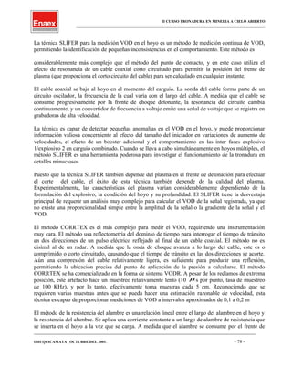 II CURSO TRONADURA EN MINERIA A CIELO ABIERTO
___________________________________________________________________________________________________
La técnica SLIFER para la medición VOD en el hoyo es un método de medición continua de VOD,
permitiendo la identificación de pequeñas inconsistencias en el comportamiento. Este método es
considerablemente más complejo que el método del punto de contacto, y en este caso utiliza el
efecto de resonancia de un cable coaxial corto circuitado para permitir la posición del frente de
plasma (que proporciona el corto circuito del cable) para ser calculado en cualquier instante.
El cable coaxial se baja al hoyo en el momento del carguío. La sonda del cable forma parte de un
circuito oscilador, la frecuencia de la cual varía con el largo del cable. A medida que el cable se
consume progresivamente por la frente de choque detonante, la resonancia del circuito cambia
continuamente, y un convertidor de frecuencia a voltaje emite una señal de voltaje que se registra en
grabadoras de alta velocidad.
La técnica es capaz de detectar pequeñas anomalías en el VOD en el hoyo, y puede proporcionar
información valiosa concerniente al efecto del tamaño del iniciador en variaciones de aumento de
velocidades, el efecto de un booster adicional y el comportamiento en las ínter fases explosivo
1/explosivo 2 en carguío combinado. Cuando se lleva a cabo simultáneamente en hoyos múltiples, el
método SLIFER es una herramienta poderosa para investigar el funcionamiento de la tronadura en
detalles minuciosos
Puesto que la técnica SLIFER también depende del plasma en el frente de detonación para efectuar
el corte del cable, el éxito de esta técnica también depende de la calidad del plasma.
Experimentalmente, las características del plasma varían considerablemente dependiendo de la
formulación del explosivo, la condición del hoyo y su profundidad. El SLIFER tiene la desventaja
principal de requerir un análisis muy complejo para calcular el VOD de la señal registrada, ya que
no existe una proporcionalidad simple entre la amplitud de la señal o la gradiente de la señal y el
VOD.
El método CORRTEX es el más complejo para medir el VOD, requiriendo una instrumentación
muy cara. El método usa reflectometría del dominio de tiempo para interrogar el tiempo de tránsito
en dos direcciones de un pulso eléctrico reflejado al final de un cable coaxial. El método no es
disímil al de un radar. A medida que la onda de choque avanza a lo largo del cable, este es o
comprimido o corto circuitado, causando que el tiempo de tránsito en las dos direcciones se acorte.
Aún una compresión del cable relativamente ligera, es suficiente para producir una reflexión,
permitiendo la ubicación precisa del punto de aplicación de la presión a calcularse. El método
CORRTEX se ha comercializado en la forma de sistema VODR. A pesar de los reclamos de extrema
posición, este artefacto hace un muestreo relativamente lento (10 µs por punto, tasa de muestreo
de 100 KHz), y por lo tanto, efectivamente toma muestras cada 5 cm. Reconociendo que se
requieren varias muestras antes que se pueda hacer una estimación razonable de velocidad, esta
técnica es capaz de proporcionar mediciones de VOD a intervalos aproximados de 0,1 a 0,2 m
El método de la resistencia del alambre es una relación lineal entre el largo del alambre en el hoyo y
la resistencia del alambre. Se aplica una corriente constante a un largo de alambre de resistencia que
se inserta en el hoyo a la vez que se carga. A medida que el alambre se consume por el frente de
____________________________________________________________________________________________________________________
CHUQUICAMATA , OCTUBRE DEL 2001. - 78 -
 