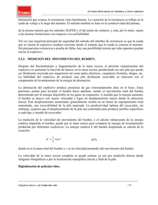 II CURSO TRONADURA EN MINERIA A CIELO ABIERTO
___________________________________________________________________________________________________
detonación que avanza, la resistencia varía linealmente. La variación de la resistencia se refleja en la
caída de voltaje a lo largo del alambre. El método también se basa en la conductividad del plasma,
de la misma manera que los métodos SLIFER y el del punto de contacto, y está, por lo tanto, sujeto
a las mismas limitaciones con respecto a la confiabilidad.
Tal vez una inquietud principal de seguridad del método del alambre de resistencia es que la sonda
que se inserta al explosivo conduce corriente desde el instante que la sonda se conecta al monitor.
Sin precauciones extensivas a prueba de fallas, hay una posibilidad remota que tales aparatos puedan
iniciar al explosivo.
5.3.2. MEDICION DEL MOVIMIENTO DEL BURDEN.
Después del fracturamiento y fragmentación de la masa rocosa, el próximo requerimiento del
explosivo es aumentar la fracción de huecos en la masa rocosa, produciendo así una pila que puede
ser fácilmente excavada por maquinaria tal como palas eléctricas, cargadores frontales, dragas, etc.
La habilidad del explosivo de producir una pila fácilmente excavable se relaciona con el
componente de levantamiento de la energía de detonación.
La detonación del explosivo produce presiones de gas extremadamente altas en el hoyo. Estas
presiones actúan para levantar el burden hacia adelante, siendo el movimiento total del burden
determinado por la energía disponible en los gases en expansión. A medida que la energía aumenta,
el burden se mueve con mayor velocidad y logra un desplazamiento mayor desde su ubicación
inicial. Este desplazamiento aumentado, generalmente resulta en un factor de esponjamiento total
aumentado, una excavabilidad de la pila mejorada. La productividad óptima del excavador, sin
embargo, requiere que el desplazamiento de la pila sea controlado para producir perfiles específicos
a cada tipo y tamaño de excavador.
La medición de la velocidad del movimiento del burden, y el cálculo subsecuente de la energía
cinética impartida al burden, puede por lo tanto usarse para comparar la energía de levantamiento
producida por diferentes explosivos. La energía cinética E del burden desplazado se calcula de la
ecuación:
E mv= ∗
1
2
2
(63)
donde m es la masa total del burden y v es la velocidad promedio del movimiento del burden.
La velocidad de la masa rocosa completa se puede estimar ya sea por medición directa desde
imágenes fotográficas o por la localización topográfica inicial y final de la pila.
Digitalización de película/video.
____________________________________________________________________________________________________________________
CHUQUICAMATA , OCTUBRE DEL 2001. - 79 -
 