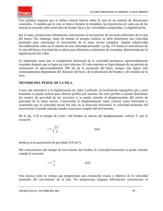 II CURSO TRONADURA EN MINERIA A CIELO ABIERTO
___________________________________________________________________________________________________
Esto primero requiere que se deben colocar marcas sobre la cara en un número de ubicaciones
conocidas. A medida que la cara se mueve durante la tronadura, las trayectorias de cada una de las
marcas se trazarán sobre intervalos de tiempo fijos y las velocidades computadas. La digitalización,
por lo tanto, proporciona información concerniente al movimiento de secciones diferentes de la cara
del banco. Sin embargo, antes de estimar la energía cinética, se debe determinar una velocidad
promedio para representar el movimiento de la masa rocosa completa. Alguna subjetividad
inevitablemente entra en el cálculo de una velocidad promedio. La fig. 5.9 ilustra el movimiento de
la cara del banco a la mitad de su altura para diferentes condiciones de tronadura, determinada por la
digitalización del video.
Es importante notar que la componente horizontal de la velocidad permanece aproximadamente
constante después que se logra un valor máximo. El valor máximo se logra después de un período de
aceleración en aproximadamente 200 ms de la iniciación del hoyo, aunque esta figura será
extremadamente dependiente del diámetro del hoyo, de la dimensión del burden y del módulo de la
roca.
METODO DEL PERFIL DE LA PILA.
Como una alternativa a la digitalización de video o película, la localización topográfica pre y post
tronadura se puede realizar para obtener perfiles por sección. De estos perfiles se puede determinar
los centros de gravedad de las secciones y se puede calcular el desplazamiento del centro de
gravedad de la masa rocosa. Conociendo el desplazamiento tanto vertical como horizontal y
asumiendo que la velocidad inicial fue sólo en la dirección horizontal, la velocidad promedio del
movimiento se puede calcular usando ecuaciones simples del movimiento.
De la fig. 5.10 el tiempo de vuelo t del burden se calcula del desplazamiento vertical Y, por la
ecuación:
t
Y
g
=
2
(64)
donde g es la aceleración de gravedad (9,8 m/s2
).
Del conocimiento del tiempo de movimiento del burden, la velocidad horizontal se puede calcular
usando la ecuación:
v
x
t
= (65)
Esta técnica tiene la ventaja que proporciona una estimación exacta y objetiva de la velocidad
promedio del movimiento de la pila. No proporciona ninguna información concerniente al
____________________________________________________________________________________________________________________
CHUQUICAMATA , OCTUBRE DEL 2001. - 80 -
 