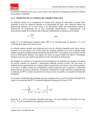 II CURSO TRONADURA EN MINERIA A CIELO ABIERTO
___________________________________________________________________________________________________
movimiento diferencial de la cara, y, por lo tanto, tiene aplicación limitada para estudiar los efectos
de un carguío combinado.
5.3.3. MEDICION DE LA ENERGIA DE CHOQUE INDUCIDA.
La medición directa de la componente de choque de la energía de detonación se puede hacer
midiendo el nivel de vibración inducida en la proximidad del hoyo. Esta vibración induce una
deformación dinámica en la masa rocosa y en ubicaciones donde esta deformación excede la
deformación de rompimiento de la roca, ocurriendo fracturamiento o fragmentación. Una
aproximación simple de la relación entre vibración y deformación se muestra en la ecuación:
ε =
PPV
Vp
(66)
donde ε es la deformación dinámica peak, PPV es la velocidad peak de partícula y Vp es la
velocidad de la onda p de la masa rocosa.
La relación anterior permite una estimación del nivel de vibración requerido para iniciar nuevas
fracturas en la roca intacta. Los niveles reales de vibración inducida en la roca se pueden medir
usando un geófono, proporcionando una lectura directa del PPV. Los explosivos que inducen un alto
nivel de deformación dinámica son capaces de iniciar un mayor número de nuevas o principales
fracturas en la roca, que aquellos que inducen niveles más bajos de deformación.
Sin embargo, los geófonos y la mayoría de otros transductores de medición son incapaces de resistir
los niveles extremos de vibración y deformación inducida cercanos al hoyo. Por esta razón, la
medición directa generalmente no se puede realizar muy próximo a los hoyos y los niveles próximos
a los hoyos se deben estimar por extrapolación usando ecuaciones que se adecuen a mediciones
hechas lejos de los hoyos. Claramente, el grado de extrapolación se debe minimizar, asegurando que
la medición de PPV se realice tan próximo a los hoyos como sea posible, sin exceder los límites del
transductor.
La ecuación considerada más apropiada para este propósito toma en cuenta el efecto del largo de la
carga en la estimación del PPV y fue desarrollada por Holmberg & Persson (1979):
( )[ ]
V K
dx
R R xo o
o
H
=
+ −












∫γ
φ
α
β
α
α
2 2 2
tg
(67)
donde K, α y β son constantes específicas del lugar y los otros términos se describen en la fig.
5.11, y γ es la concentración de carga (kg./m) en el hoyo.
____________________________________________________________________________________________________________________
CHUQUICAMATA , OCTUBRE DEL 2001. - 81 -
 