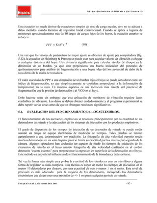 II CURSO TRONADURA EN MINERIA A CIELO ABIERTO
___________________________________________________________________________________________________
Esta ecuación se puede derivar de ecuaciones simples de peso de carga escalar, pero no se adecua a
datos medidos usando técnicas de regresión lineal convencional. Cuando se aplica a lugares de
monitoreo aproximadamente más de 10 largos de cargas lejos de los hoyos, la ecuación anterior se
reduce a:
PPV Kwt x= −α β
(68)
Una vez que los valores de parámetros de mejor ajuste se obtienen de ajuste por computadora (fig.
5.12), la ecuación de Holmberg & Persson se puede usar para calcular valores de vibración o choque
a cualquier distancia del hoyo. Una distancia significante para calcular niveles de choque es la
dimensión de un burden, ya que esto proporciona una buena indicación del potencial de
quebrantamiento para análisis de fragmentación y una buena idea del ion potencial de daño de la
roca detrás de la malla de tronadura.
El valor calculado de PPV a una dimensión de un burden lejos el hoyo se puede considerar como un
índice de fragmentación, ya que simplísticamente se considera proporcional a la deformación de
rompimiento en la roca. En muchos aspectos es una medición más directa del potencial de
fragmentación que la presión de detonación o el VOD en el hoyo.
Debe hacerse notar sin embargo que esta aplicación de monitoreo de vibración requiere datos
confiables de vibración. Los datos se deben obtener cuidadosamente y el programa experimental se
debe repetir varias veces antes de que se obtengan resultados significativos.
5.4. EVALUACIÓN DEL FUNCIONAMIENTO DE LOS ACCESORIOS.
El funcionamiento de los accesorios explosivos se relaciona principalmente con la exactitud de los
detonadores de retardo y la adecuación de los sistemas de iniciación con los productos explosivos.
El grado de dispersión de los tiempos de iniciación de un detonador de retardo se puede medir
usando un rango de equipo electrónico de medición de tiempos. Tales pruebas se limitan
generalmente a una determinación por medición. La fotografía de alta velocidad permite medir
muchos detonadores en un solo disparo, pero se limita su exactitud por los marcos por segundo de la
cámara. Algunos operadores han declarado ser capaces de medir los tiempos de iniciación de los
elementos de retardo en el hoyo usando fotografía de alta velocidad confiando en el cordón
detonante “cuenta cuentos” para proporcionar la expresión en superficie de la detonación en el hoyo.
Este método es perjudicial influenciando el funcionamiento de la tronadura y debe evitarse.
Tal vez la forma más simple para probar la exactitud de los retardos es usar un micrófono y alguna
forma de registrar la onda completa. Esta técnica es capaz de medir los tiempos de iniciación de al
menos 10 detonadores por disparo, con una exactitud de más o menos 1 ms ó mejor. Este nivel de
precisión es más adecuada para la mayoría de los detonadores, incluyendo los detonadores
electrónicos que dicen tener una precisión de +/- 1 ms para cualquier período de retardo.
____________________________________________________________________________________________________________________
CHUQUICAMATA , OCTUBRE DEL 2001. - 82 -
 