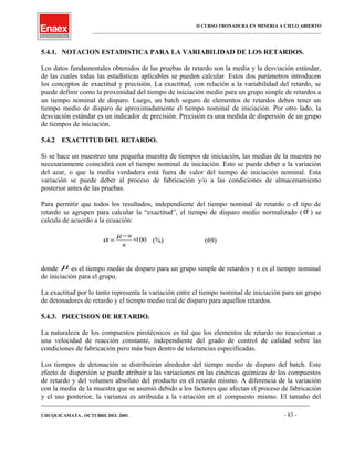 II CURSO TRONADURA EN MINERIA A CIELO ABIERTO
___________________________________________________________________________________________________
5.4.1. NOTACION ESTADISTICA PARA LA VARIABILIDAD DE LOS RETARDOS.
Los datos fundamentales obtenidos de las pruebas de retardo son la media y la desviación estándar,
de las cuales todas las estadísticas aplicables se pueden calcular. Estos dos parámetros introducen
los conceptos de exactitud y precisión. La exactitud, con relación a la variabilidad del retardo, se
puede definir como la proximidad del tiempo de iniciación medio para un grupo simple de retardos a
un tiempo nominal de disparo. Luego, un batch seguro de elementos de retardos deben tener un
tiempo medio de disparo de aproximadamente el tiempo nominal de iniciación. Por otro lado, la
desviación estándar es un indicador de precisión. Precisión es una medida de dispersión de un grupo
de tiempos de iniciación.
5.4.2 EXACTITUD DEL RETARDO.
Si se hace un muestreo una pequeña muestra de tiempos de iniciación, las medias de la muestra no
necesariamente coincidirá con el tiempo nominal de iniciación. Esto se puede deber a la variación
del azar, o que la media verdadera está fuera de valor del tiempo de iniciación nominal. Esta
variación se puede deber al proceso de fabricación y/o a las condiciones de almacenamiento
posterior antes de las pruebas.
Para permitir que todos los resultados, independiente del tiempo nominal de retardo o el tipo de
retardo se agrupen para calcular la “exactitud”, el tiempo de disparo medio normalizado (α ) se
calcula de acuerdo a la ecuación:
α
µ
=
−
∗
n
n
100 (%) (69)
donde µ es el tiempo medio de disparo para un grupo simple de retardos y n es el tiempo nominal
de iniciación para el grupo.
La exactitud por lo tanto representa la variación entre el tiempo nominal de iniciación para un grupo
de detonadores de retardo y el tiempo medio real de disparo para aquellos retardos.
5.4.3. PRECISION DE RETARDO.
La naturaleza de los compuestos pirotécnicos es tal que los elementos de retardo no reaccionan a
una velocidad de reacción constante, independiente del grado de control de calidad sobre las
condiciones de fabricación pero más bien dentro de tolerancias especificadas.
Los tiempos de detonación se distribuirán alrededor del tiempo medio de disparo del batch. Este
efecto de dispersión se puede atribuir a las variaciones en las cinéticas químicas de los compuestos
de retardo y del volumen absoluto del producto en el retardo mismo. A diferencia de la variación
con la media de la muestra que se asumió debido a los factores que afectan el proceso de fabricación
y el uso posterior, la varianza es atribuida a la variación en el compuesto mismo. El tamaño del
____________________________________________________________________________________________________________________
CHUQUICAMATA , OCTUBRE DEL 2001. - 83 -
 