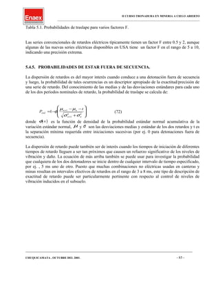II CURSO TRONADURA EN MINERIA A CIELO ABIERTO
___________________________________________________________________________________________________
Tabla 5.1. Probabilidades de traslape para varios factores F.
Las series convencionales de retardos eléctricos típicamente tienen un factor F entre 0.5 y 2, aunque
algunas de las nuevas series eléctricas disponibles en USA tiene un factor F en el rango de 5 a 10,
indicando una precisión extrema.
5.4.5. PROBABILIDADES DE ESTAR FUERA DE SECUENCIA.
La dispersión de retardos es del mayor interés cuando conduce a una detonación fuera de secuencia
y luego, la probabilidad de tales ocurrencias es un descriptor apropiado de la exactitud/precisión de
una serie de retardo. Del conocimiento de las medias y de las desviaciones estándares para cada uno
de los dos períodos nominales de retardo, la probabilidad de traslape se calcula de:
P
t
osd
n n
n n
= −
− −
+








+
+
1 1
1
2 2
φ
µ µ
σ σ
(72)
donde ( )φ x es la función de densidad de la probabilidad estándar normal acumulativa de la
variación estándar normal, µ y σ son las desviaciones medias y estándar de los dos retardos y t es
la separación mínima requerida entre iniciaciones sucesivas (por ej. 0 para detonaciones fuera de
secuencia).
La dispersión de retardo puede también ser de interés cuando los tiempos de iniciación de diferentes
tiempos de retardo lleguen a ser tan próximos que causen un refuerzo significativo de los niveles de
vibración y daño. La ecuación de más arriba también se puede usar para investigar la probabilidad
que cualquiera de los dos detonadores se inicie dentro de cualquier intervalo de tiempo especificado,
por ej. , 5 ms uno de otro. Puesto que muchas combinaciones no eléctricas usadas en canteras y
minas resultan en intervalos efectivos de retardos en el rango de 3 a 8 ms, este tipo de descripción de
exactitud de retardo puede ser particularmente pertinente con respecto al control de niveles de
vibración inducidos en el subsuelo.
____________________________________________________________________________________________________________________
CHUQUICAMATA , OCTUBRE DEL 2001. - 85 -
 