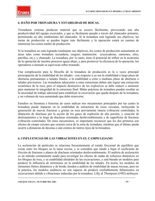 II CURSO TRONADURA EN MINERIA A CIELO ABIERTO
___________________________________________________________________________________________________
6. DAÑO POR TRONADURA Y ESTABILIDAD DE ROCAS.
Tronaduras exitosas producen material que se excava fácilmente, provocando una alta
productividad del equipo excavador, y que es fácilmente pasado a través del chancador primario,
permitiendo un alto rendimiento del chancador. Si la tronadura está logrando sus objetivos, las
metas de producción se pueden lograr más fácilmente y la operación estará en camino de
minimizar los costos totales de producción.
Si la tronadura no está logrando totalmente sus objetivos, los costos de producción aumentarán en
áreas tales como tronadura secundaria, carguío, mantención (excavadoras, camiones, silos,
parrillas, etc.), y chancado. La tronadura, por 1o tanto, tiene el potencial de influir en la economía
de la operación de muchos procesos aguas abajo, y para promover la eficiencia de la operación, los
operadores a menudo se equivocan sobre tronando.
Una complicación para la filosofía de la tronadura de producción es la a veces principal
preocupación de la estabilidad de los taludes - con respecto a ya sea la estabilidad a largo plazo de
aberturas permanentes o taludes finales, o la estabilidad a corto o mediano plazo de aberturas o
taludes provisorios. Las tronaduras adyacentes a estas estructuras deben aún lograr una extracción
económica de la roca, pero el impacto destructivo de los explosivos se debe reducir o aminorar
para mantener la integridad de la estructura final. Malas prácticas de tronadura pueden resultar en
la necesidad de trabajo adicional para estabilizar la excavación que queda después de la tronadura,
y un volumen de roca aumentado que debe removerse.
Estudios en literatura e historias de casos indican tres mecanismos principales por las cuales la
tronadura puede impactar en la estabilidad de estructuras de rocas cercanas, incluyendo la
generación de nuevas fracturas y grietas en roca previamente intacta (vibración controlada), la
dilatación de diaclasas por la acción de los gases de explosión de alta presión, y creación de
deslizamientos a lo largo de diaclasas orientadas desfavorablemente y de superficies de fracturas
(vibración controlada). De estos mecanismos, es importante reconocer que los dos primeros son
efectos de campo cercano que ocurren cerca de la zona de tronadura, mientras que el último puede
ocurrir a distancias de decenas o aún cientos de metros lejos de la tronadura.
6. l INFLUENCIAS DE LAS VIBRACIONES EN EL CAMPO LEJANO
La aceleración de partículas se relaciona frecuentemente al estado friccional de equilibrio que
existe entre los bloques en la masa rocosa, y se considera que tiende a bajar el coeficiente de
fricción de fracturas y planos de diaclasas orientados desfavorablemente. El análisis de aceleración
es un método comúnmente usado para investigar los efectos de ondas de esfuerzos dinámicos en
los bloques de roca, y su estabilidad alrededor de las excavaciones, y está basado en modelos para
predecir la influencia de terremotos en la estabilidad de los taludes. En teoría, los modelos de
elementos finitos dinámicos y de borde, tienden a análisis de estabilidad de masas rocosas, pero en
la práctica, los modelos analíticos no son capaces de predecir confiablemente fallamientos en
excavaciones debido a vibraciones inducidas por la tronadura. Lilly & Thompson (1992) atribuyen
____________________________________________________________________________________________________________________
CHUQUICAMATA , OCTUBRE DEL 2001. - 86 -
 