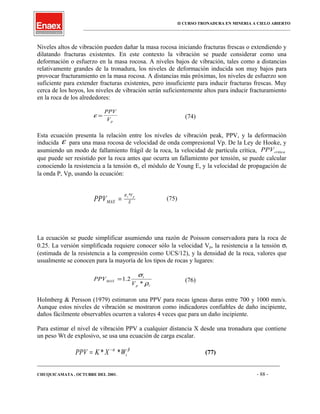 II CURSO TRONADURA EN MINERIA A CIELO ABIERTO
___________________________________________________________________________________________________
Niveles altos de vibración pueden dañar la masa rocosa iniciando fracturas frescas o extendiendo y
dilatando fracturas existentes. En este contexto la vibración se puede considerar como una
deformación o esfuerzo en la masa rocosa. A niveles bajos de vibración, tales como a distancias
relativamente grandes de la tronadura, los niveles de deformación inducida son muy bajos para
provocar fracturamiento en la masa rocosa. A distancias más próximas, los niveles de esfuerzo son
suficiente para extender fracturas existentes, pero insuficiente para inducir fracturas frescas. Muy
cerca de los hoyos, los niveles de vibración serán suficientemente altos para inducir fracturamiento
en la roca de los alrededores:
ε =
PPV
Vp
(74)
Esta ecuación presenta la relación entre los niveles de vibración peak, PPV, y la deformación
inducida ε para una masa rocosa de velocidad de onda compresional Vp. De la Ley de Hooke, y
asumiendo un modo de fallamiento frágil de la roca, la velocidad de partícula crítica, PPVcritica
que puede ser resistido por la roca antes que ocurra un fallamiento por tensión, se puede calcular
conociendo la resistencia a la tensión σt, el módulo de Young E, y la velocidad de propagación de
la onda P, Vp, usando la ecuación:
E
V
MAX
pt
PPV
*σ
= (75)
La ecuación se puede simplificar asumiendo una razón de Poisson conservadora para la roca de
0.25. La versión simplificada requiere conocer sólo la velocidad Vp, la resistencia a la tensión σt
(estimada de la resistencia a la compresión como UCS/12), y la densidad de la roca, valores que
usualmente se conocen para la mayoría de los tipos de rocas y lugares:
rp
t
MAX
V
PPV
ρ
σ
*
2.1= (76)
Holmberg & Persson (1979) estimaron una PPV para rocas ígneas duras entre 700 y 1000 mm/s.
Aunque estos niveles de vibración se mostraron como indicadores confiables de daño incipiente,
daños fácilmente observables ocurren a valores 4 veces que para un daño incipiente.
Para estimar el nivel de vibración PPV a cualquier distancia X desde una tronadura que contiene
un peso Wt de explosivo, se usa una ecuación de carga escalar.
PPV K X Wt= −
* *α β
(77)
____________________________________________________________________________________________________________________
CHUQUICAMATA , OCTUBRE DEL 2001. - 88 -
 