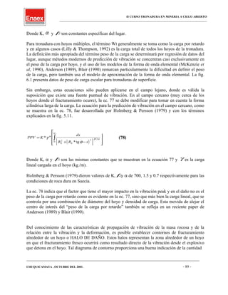 II CURSO TRONADURA EN MINERIA A CIELO ABIERTO
___________________________________________________________________________________________________
Donde K, α y βson constantes específicas del lugar.
Para tronadura con hoyos múltiples, el término Wt generalmente se toma como la carga por retardo
y en algunos casos (Lilly & Thompson, 1992) es la carga total de todos los hoyos de la tronadura.
La definición más apropiada del término peso de la carga se determinará por regresión de datos del
lugar, aunque métodos modernos de predicción de vibración se concentran casi exclusivamente en
el peso de la carga por hoyo, y el uso de los modelos de la forma de onda elemental (McKenzie et
al, 1990), Anderson (1989), Blair (1990) remarcan particularmente la dificultad en definir el peso
de la carga, pero también usa el modelo de aproximación de la forma de onda elemental. La fig.
6.1 presenta datos de peso de carga escalar para tronaduras de superficie.
Sin embargo, estas ecuaciones sólo pueden aplicarse en el campo lejano, donde es válida la
suposición que existe una fuente puntual de vibración. En al campo cercano (muy cerca de los
hoyos donde el fracturamiento ocurre), la ec. 77 se debe modificar para tomar en cuenta la forma
cilíndrica larga de la carga. La ecuación para la predicción de vibración en el campo cercano, como
se muestra en la ec. 78, fue desarrollada por Holmberg & Persson (1979) y con los términos
explicados en la fig. 5.11.
( )[ ]
PPV K
dx
R R x
H
=
+ −










∫*
*tg
/
γ
φ
α
β α
α
0
2
0
2 2
0
(78)
Donde K, α y β son las mismas constantes que se muestran en la ecuación 77 y γ es la carga
lineal cargada en el hoyo (kg./m).
Holmberg & Persson (1979) dieron valores de K, βy α de 700, 1.5 y 0.7 respectivamente para las
condiciones de roca dura en Suecia.
La ec. 78 indica que el factor que tiene el mayor impacto en la vibración peak y en el daño no es el
peso de la carga por retardo como es evidente en la ec. 77, sino que más bien la carga lineal, que se
controla por una combinación de diámetro del hoyo y densidad de carga. Esta movida de alejar el
centro de interés del “peso de la carga por retardo” también se refleja en un reciente paper de
Anderson (1989) y Blair (1990).
Del conocimiento de las características de propagación de vibración de la masa rocosa y de la
relación entre la vibración y la deformación, es posible establecer contornos de fracturamiento
alrededor de un hoyo o HALO DE DAÑO. Estos halos representan la zona alrededor de un hoyo
en que el fracturamiento fresco ocurrirá como resultado directo de la vibración desde el explosivo
que detona en el hoyo. Tal diagrama de contorno proporciona una buena indicación de la cantidad
____________________________________________________________________________________________________________________
CHUQUICAMATA , OCTUBRE DEL 2001. - 89 -
 